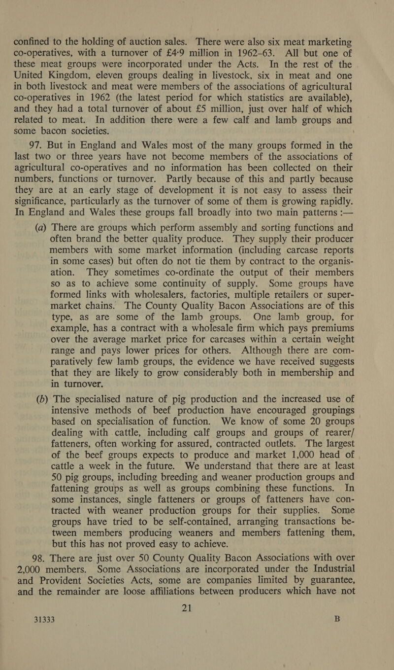confined to the holding of auction sales. There were also six meat marketing co-operatives, with a turnover of £4-9 million in 1962-63. All but one of these meat groups were incorporated under the Acts. In the rest of the United Kingdom, eleven groups dealing in livestock, six in meat and one in both livestock and meat were members of the associations of agricultural co-operatives in 1962 (the latest period for which statistics are available), and they had a total turnover of about £5 million, just over half of which related to meat. In addition there were a few calf and lamb groups and some bacon societies. 97. But in England and Wales most of the many groups formed in the last two or three years have not become members of the associations of agricultural co-operatives and no information has been collected on their numbers, functions or turnover. Partly because of this and partly because they are at an early stage of development it is not easy to assess their significance, particularly as the turnover of some of them is growing rapidly. In England and Wales these groups fall broadly into two main patterns :— (a) There are groups which perform assembly and sorting functions and often brand the better quality produce. They supply their producer members with some market information (including carcase reports in some cases) but often do not tie them by contract to the organis- ation. They sometimes co-ordinate the output of their members so as to achieve some continuity of supply. Some groups have formed links with wholesalers, factories, multiple retailers or super- market chains. The County Quality Bacon Associations are of this type, as are some of the lamb groups. One lamb group, for example, has a contract with a wholesale firm which pays premiums over the average market price for carcases within a certain weight range and pays lower prices for others. Although there are com- paratively few lamb groups, the evidence we have received suggests that they are likely to grow considerably both in membership and in turnover. (b) The specialised nature of pig production and the increased use of intensive methods of beef production have encouraged groupings based on specialisation of function. We know of some 20 groups dealing with cattle, including calf groups and groups of rearer/ fatteners, often working for assured, contracted outlets. The largest of the beef groups expects to produce and market 1,000 head of cattle a week in the future. We understand that there are at least 50 pig groups, including breeding and weaner production groups and fattening groups as well as groups combining these functions. In some instances, single fatteners or groups of fatteners have con- tracted with weaner production groups for their supplies. Some groups have tried to be self-contained, arranging transactions be- tween members producing weaners and members fattening them, but this has not proved easy to achieve. 98. There are just over 50 County Quality Bacon Associations with over 2,000 members. Some Associations are incorporated under the Industrial and Provident Societies Acts, some are companies limited by guarantee, and the remainder are loose affiliations between producers which have not 21