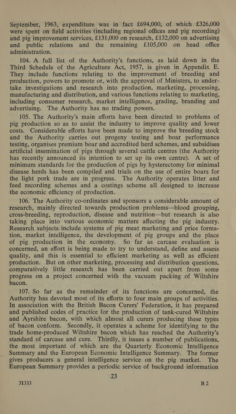 September, 1963, expenditure was in fact £694,000, of which £326,000 were spent on field activities (including regional offices and pig recording) and pig improvement services, £131,000 on research, £132,000 on advertising and public relations and the remaining £105,000 on head office administration. 104. A full list of the Authority’s functions, as laid down in the Third Schedule of the Agriculture Act, 1957, is given in Appendix E. They include functions relating to the improvement of breeding and production, powers to promote or, with the approval of Ministers, to under- take investigations and research into production, marketing, processing, manufacturing and distribution, and various functions relating to marketing, including consumer research, market intelligence, grading, branding and advertising. The Authority has no trading powers. 105. The Authority’s main efforts have been directed to problems of pig production so as to assist the industry to improve quality and lower costs. Considerable efforts have been made to improve the breeding stock and the Authority carries out progeny testing and boar performance testing, organises premium boar and accredited herd schemes, and subsidises artificial insemination of pigs through several cattle centres (the Authority has recently announced its intention to set up its own centre). A set of minimum standards for the production of pigs by hysterectomy for minimal disease herds has been compiled and trials on the use of entire boars for the light pork trade are in progress. The Authority operates litter and feed recording schemes and a costings scheme all designed to increase the economic efficiency of production. 106. The Authority co-ordinates and sponsors a considerable amount of research, mainly directed towards production problems—blood grouping, cross-breeding, reproduction, disease and nutrition—but research is also taking place into various economic matters affecting the pig industry. Research subjects. include systems of pig meat marketing and price forma- tion, market intelligence, the development of pig groups and the place of pig production in the economy. So far as carcase evaluation is concerned, an effort is being made to try to understand, define and assess quality, and this is essential to efficient marketing as well as efficient production. But on other marketing, processing and distribution questions, comparatively little research has been carried out apart from some progress on a project concerned with the vacuum packing of Wiltshire bacon. 107. So far as the remainder of its functions are concerned, the Authority has devoted most of its efforts to four main groups of activities. In association with the British Bacon Curers’ Federation, it has prepared and published codes of practice for the production of tank-cured Wiltshire and Ayrshire bacon, with which almost all curers producing these types of bacon conform. Secondly, it operates a scheme for identifying to the trade home-produced Wiltshire bacon which has reached the Authority’s standard of carcase and cure. Thirdly, it issues a number of publications, the most important of which are the Quarterly Economic Intelligence Summary and the European Economic Intelligence Summary. The former gives producers a general intelligence service on the pig market. The European Summary provides a periodic service of background information 23