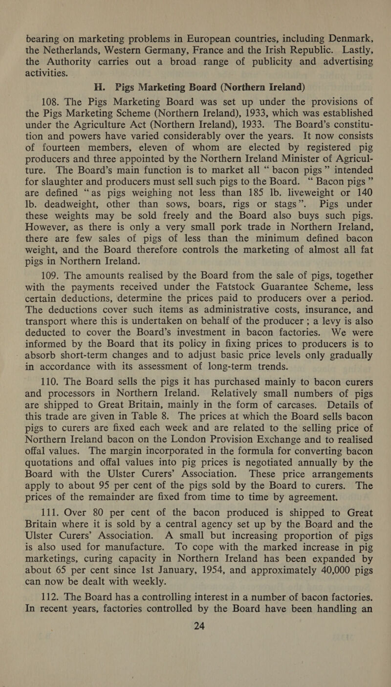 bearing on marketing problems in European countries, including Denmark, the Netherlands, Western Germany, France and the Irish Republic. Lastly, the Authority carries out a broad range of publicity and advertising activities. H. Pigs Marketing Board (Northern Ireland) 108. The Pigs Marketing Board was set up under the provisions of the Pigs Marketing Scheme (Northern Ireland), 1933, which was established under the Agriculture Act (Northern Ireland), 1933. The Board’s constitu- tion and powers have varied considerably over the years. It now consists of fourteen members, eleven of whom are elected by registered pig producers and three appointed by the Northern Ireland Minister of Agricul- ture. The Board’s main function is to market all “ bacon pigs” intended for slaughter and producers must sell such pigs to the Board. “ Bacon pigs ” are defined “as pigs weighing not less than 185 lb. liveweight or 140 lb. deadweight, other than sows, boars, rigs or stags”. Pigs under these weights may be sold freely and the Board also buys such pigs. However, as there is only a very small pork trade in Northern Ireland, there are few sales of pigs of less than the minimum defined bacon weight, and the Board therefore controls the marketing of almost all fat pigs in Northern Ireland. 109. The amounts realised by the Board from the sale of pigs, together with the payments received under the Fatstock Guarantee Scheme, less certain deductions, determine the prices paid to producers over a period. The deductions cover such items as administrative costs, insurance, and transport where this is undertaken on behalf of the producer ; a levy is also deducted to cover the Board’s investment in bacon factories. We were informed by the Board that its policy in fixing prices to producers is to absorb short-term changes and to adjust basic price levels only gradually in accordance with its assessment of long-term trends. 110. The Board sells the pigs it has purchased mainly to bacon curers and processors in Northern Ireland. Relatively small numbers of pigs are shipped to Great Britain, mainly in the form of carcases. Details of this trade are given in Table 8. The prices at which the Board sells bacon pigs to curers are fixed each week and are related to the selling price of Northern Ireland bacon on the London Provision Exchange and to realised offal values. The margin incorporated in the formula for converting bacon quotations and offal values into pig prices is negotiated annually by the Board with the Ulster Curers’ Association. These price arrangements apply to about 95 per cent of the pigs sold by the Board to curers. The prices of the remainder are fixed from time to time by agreement. 111. Over 80 per cent of the bacon produced is shipped to Great Britain where it is sold by a central agency set up by the Board and the Ulster Curers’ Association. A small but increasing proportion of pigs is also used for manufacture. To cope with the marked increase in pig marketings, curing capacity in Northern Ireland has been expanded by about 65 per cent since Ist January, 1954, and approximately 40,000 pigs can now be dealt with weekly. 112. The Board has a controlling interest in a number of bacon factories. In recent years, factories controlled by the Board have been handling an