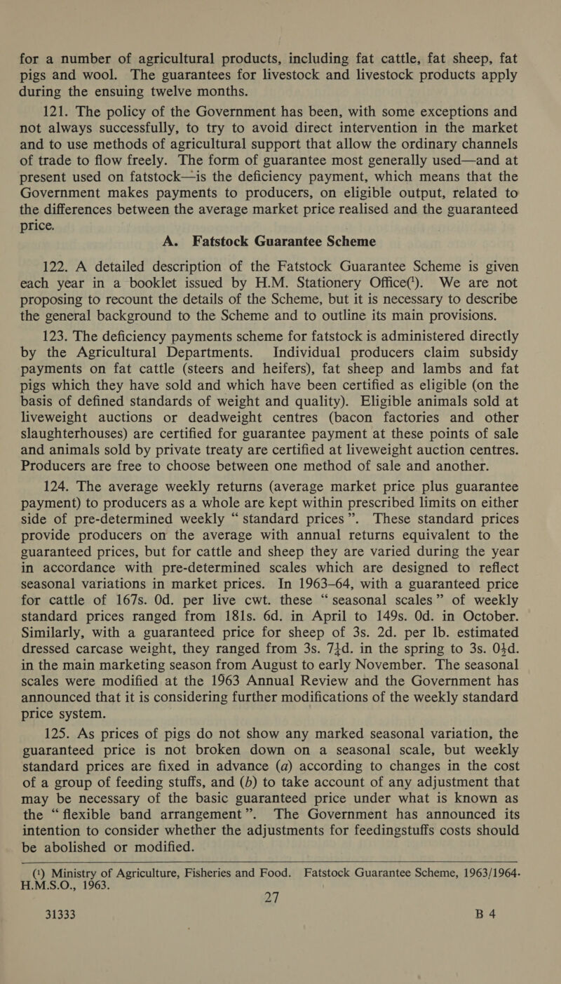 for a number of agricultural products, including fat cattle, fat sheep, fat pigs and wool. The guarantees for livestock and livestock products apply during the ensuing twelve months. 121. The policy of the Government has been, with some exceptions and not always successfully, to try to avoid direct intervention in the market and to use methods of agricultural support that allow the ordinary channels of trade to flow freely. The form of guarantee most generally used—and at present used on fatstock—is the deficiency payment, which means that the Government makes payments to producers, on eligible output, related to the differences between the average market price realised and the guaranteed price. A. Fatstock Guarantee Scheme 122. A detailed description of the Fatstock Guarantee Scheme is given each year in a booklet issued by H.M. Stationery Office(). We are not proposing to recount the details of the Scheme, but it is necessary to describe the general background to the Scheme and to outline its main provisions. 123. The deficiency payments scheme for fatstock is administered directly by the Agricultural Departments. Individual producers claim subsidy payments on fat cattle (steers and heifers), fat sheep and lambs and fat pigs which they have sold and which have been certified as eligible (on the basis of defined standards of weight and quality). Eligible animals sold at liveweight auctions or deadweight centres (bacon factories and other slaughterhouses) are certified for guarantee payment at these points of sale and animals sold by private treaty are certified at liveweight auction centres. Producers are free to choose between one method of sale and another. 124. The average weekly returns (average market price plus guarantee payment) to producers as a whole are kept within prescribed limits on either side of pre-determined weekly “standard prices”. These standard prices provide producers on the average with annual returns equivalent to the guaranteed prices, but for cattle and sheep they are varied during the year in accordance with pre-determined scales which are designed to reflect seasonal variations in market prices. In 1963-64, with a guaranteed price for cattle of 167s. Od. per live cwt. these “seasonal scales” of weekly standard prices ranged from 181s. 6d. in April to 149s. Od. in October. Similarly, with a guaranteed price for sheep of 3s. 2d. per lb. estimated dressed carcase weight, they ranged from 3s. 74d. in the spring to 3s. 04d. in the main marketing season from August to early November. The seasonal scales were modified at the 1963 Annual Review and the Government has announced that it is considering further modifications of the weekly standard price system. 125. As prices of pigs do not show any marked seasonal variation, the guaranteed price is not broken down on a seasonal scale, but weekly standard prices are fixed in advance (a) according to changes in the cost of a group of feeding stuffs, and (b) to take account of any adjustment that may be necessary of the basic guaranteed price under what is known as the “flexible band arrangement”. The Government has announced its intention to consider whether the adjustments for feedingstuffs costs should be abolished or modified. (‘) Ministry of Agriculture, Fisheries and Food. Fatstock Guarantee Scheme, 1963/1964. H.M.S.O., 1963. 347