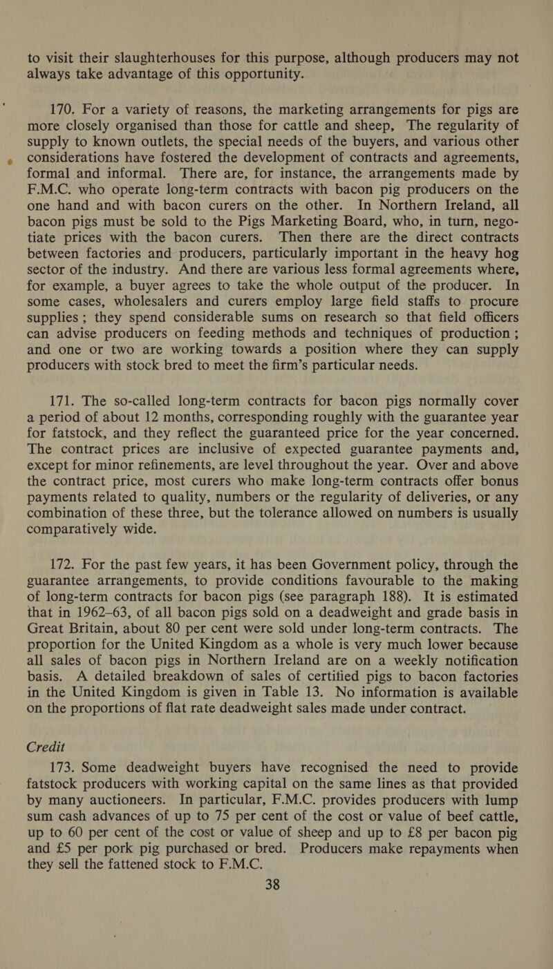 to visit their slaughterhouses for this purpose, although producers may not always take advantage of this opportunity. 170. For a variety of reasons, the marketing arrangements for pigs are more closely organised than those for cattle and sheep, The regularity of supply to known outlets, the special needs of the buyers, and various other considerations have fostered the development of contracts and agreements, formal and informal. There are, for instance, the arrangements made by F.M.C. who operate long-term contracts with bacon pig producers on the one hand and with bacon curers on the other. In Northern Ireland, all bacon pigs must be sold to the Pigs Marketing Board, who, in turn, nego- tiate prices with the bacon curers. ‘Then there are the direct contracts between factories and producers, particularly important in the heavy hog sector of the industry. And there are various less formal agreements where, for example, a buyer agrees to take the whole output of the producer. In some cases, wholesalers and curers employ large field staffs to procure supplies ; they spend considerable sums on research so that field officers can advise producers on feeding methods and techniques of production ; and one or two are working towards a position where they can supply producers with stock bred to meet the firm’s particular needs. 171. The so-called long-term contracts for bacon pigs normally cover a period of about 12 months, corresponding roughly with the guarantee year for fatstock, and they reflect the guaranteed price for the year concerned. The contract prices are inclusive of expected guarantee payments and, except for minor refinements, are level throughout the year. Over and above the contract price, most curers who make long-term contracts offer bonus payments related to quality, numbers or the regularity of deliveries, or any combination of these three, but the tolerance allowed on numbers is usually comparatively wide. 172. For the past few years, it has been Government policy, through the guarantee arrangements, to provide conditions favourable to the making of long-term contracts for bacon pigs (see paragraph 188). It is estimated that in 1962-63, of all bacon pigs sold on a deadweight and grade basis in Great Britain, about 80 per cent were sold under long-term contracts. The proportion for the United Kingdom as a whole is very much lower because all sales of bacon pigs in Northern Ireland are on a weekly notification basis. A detailed breakdown of sales of certitied pigs to bacon factories in the United Kingdom is given in Table 13. No information is available on the proportions of flat rate deadweight sales made under contract. Credit 173. Some deadweight buyers have recognised the need to provide fatstock producers with working capital on the same lines as that provided by many auctioneers. In particular, F.M.C. provides producers with lump sum cash advances of up to 75 per cent of the cost or value of beef cattle, up to 60 per cent of the cost or value of sheep and up to £8 per bacon pig and £5 per pork pig purchased or bred. Producers make repayments when they sell the fattened stock to F.M.C.