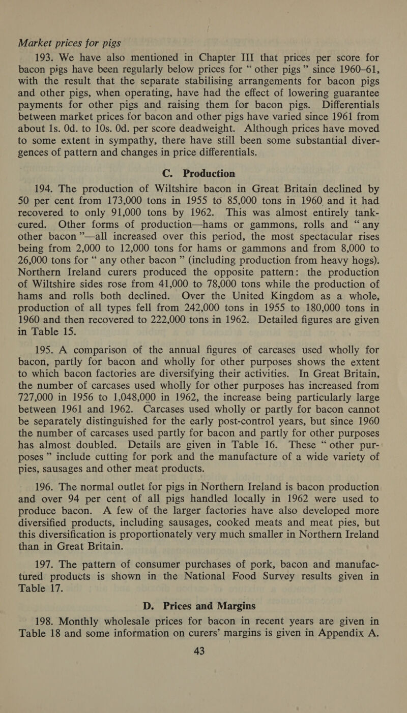 Market prices for pigs 193. We have also mentioned in Chapter III that prices per score for bacon pigs have been regularly below prices for “ other pigs” since 1960-61, with the result that the separate stabilising arrangements for bacon pigs and other pigs, when operating, have had the effect of lowering guarantee payments for other pigs and raising them for bacon pigs. Differentials between market prices for bacon and other pigs have varied since 1961 from about Is. Od. to 10s. Od. per score deadweight. Although prices have moved to some extent in sympathy, there have still been some substantial diver- gences of pattern and changes in price differentials. C. Production 194. The production of Wiltshire bacon in Great Britain declined by 50 per cent from 173,000 tons in 1955 to 85,000 tons in 1960 and it had recovered to only 91,000 tons by 1962. This was almost entirely tank- cured. Other forms of production—hams or gammons, rolls and “ any other bacon ”’—all increased over this period, the most spectacular rises being from 2,000 to 12,000 tons for hams or gammons and from 8,000 to 26,000 tons for “ any other bacon ” (including production from heavy hogs). Northern Ireland curers produced the opposite pattern: the production of Wiltshire sides rose from 41,000 to 78,000 tons while the production of hams and rolls both declined. Over the United Kingdom as a whole, production of all types fell from 242,000 tons in 1955 to 180,000 tons in 1960 and then recovered to 222,000 tons in 1962. Detailed figures are given in Table 15. 195. A comparison of the annual figures of carcases used wholly for bacon, partly for bacon and wholly for other purposes shows the extent to which bacon factories are diversifying their activities. In Great Britain, the number of carcases used wholly for other purposes has increased from 727,000 in 1956 to 1,048,000 in 1962, the increase being particularly large between 1961 and 1962. Carcases used wholly or partly for bacon cannot be separately distinguished for the early post-control years, but since 1960 the number of carcases used partly for bacon and partly for other purposes has almost doubled. Details are given in Table 16. These “other pur- poses ” include cutting for pork and the manufacture of a wide variety of pies, sausages and other meat products. 196. The normal outlet for pigs in Northern Ireland is bacon production and over 94 per cent of all pigs handled locally in 1962 were used to produce bacon. A few of the larger factories have also developed more diversified products, including sausages, cooked meats and meat pies, but this diversification is proportionately very much smaller in Northern Ireland than in Great Britain. 197. The pattern of consumer purchases of pork, bacon and manufac- tured products is shown in the National Food Survey results given in Table 17. D. Prices and Margins 198. Monthly wholesale prices for bacon in recent years are given in Table 18 and some information on curers’ margins is given in Appendix A.