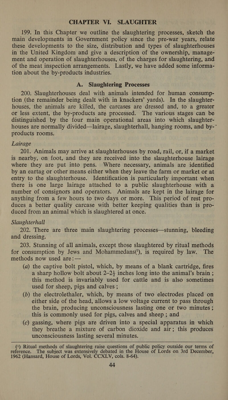 CHAPTER VI. SLAUGHTER 199. In this Chapter we outline the slaughtering processes, sketch the main developments in Government policy since the pre-war years, relate these developments to the size, distribution and types of slaughterhouses in the United Kingdom and give a description of the ownership, manage- ment and operation of slaughterhouses, of the charges for slaughtering, and of the meat inspection arrangements. Lastly, we have added some informa- tion about the by-products industries. A. Slaughtering Processes 200. Slaughterhouses deal with animals intended for human consump- tion (the remainder being dealt with in knackers’ yards). In the slaughter- houses, the animals are killed, the carcases are dressed and, to a greater or less extent, the by-products are processed. The various stages can be distinguished by the four main operational areas into which slaughter- houses are normally divided—lairage, slaughterhall, hanging rooms, and by-’ products rooms. Lairage 201. Animals may arrive at slaughterhouses by road, rail, or, if a market is nearby, on foot, and they are received into the slaughterhouse lairage where they are put into pens. Where necessary, animals are identified by an eartag or other means either when they leave the farm or market or at entry to the slaughterhouse. Identification is particularly important when there is one large lairage attached to a public slaughterhouse with a number of consignors and operators. Animals are kept in the lairage for anything from a few hours to two days or more. This period of rest pro- duces a better quality carcase with better keeping qualities than is pro- duced from an animal which is slaughtered at once. Slaughterhall 202. There are three main slaughtering processes—stunning, bleeding and dressing. 203. Stunning of all animals, except those slaughtered by ritual methods for consumption by Jews and Mohammedans(’), is required by law. The methods now used are: — (a) the captive bolt pistol, which, by means of a blank cartridge, fires a sharp hollow bolt about 2—24 inches long into the animal’s brain ; this method is invariably used for cattle and is also sometimes used for sheep, pigs and calves ; (b) the electrolethaler, which, by means of two electrodes placed on either side of the head, allows a low voltage current to pass through the brain, producing unconsciousness lasting one or two minutes ; this is commonly used for pigs, calves and sheep ; and (c) gassing, where pigs are driven into a special apparatus in which they breathe a mixture of carbon dioxide and air; this produces unconsciousness lasting several minutes. (1) Ritual methods of slaughtering raise questions of public policy outside our terms of reference. The subject was extensively debated in the House of Lords on 3rd December, 1962 (Hansard, House of Lords, Vol. CCXLYV, cols. 8-64).