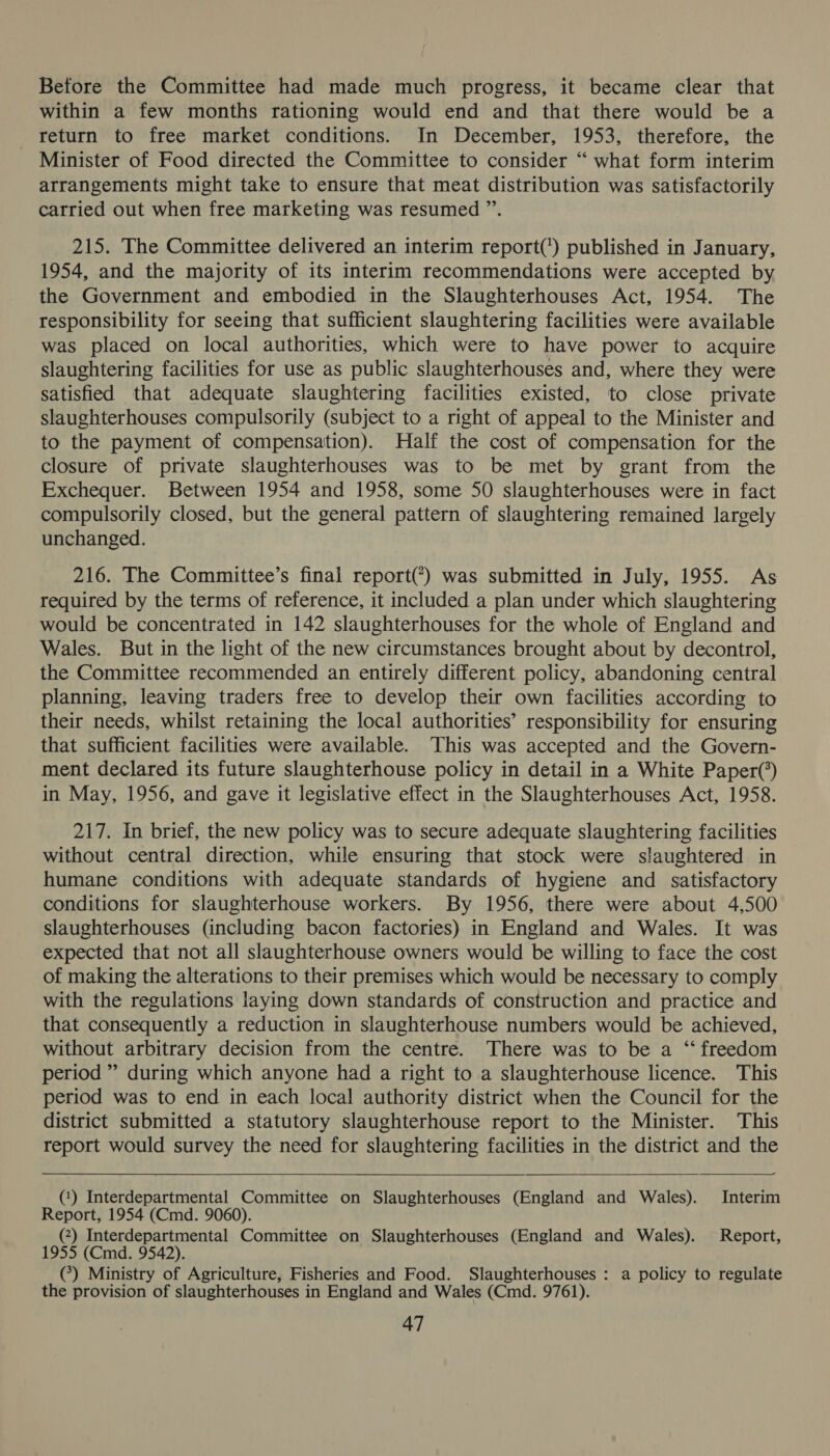 Betore the Committee had made much progress, it became clear that within a few months rationing would end and that there would be a return to free market conditions. In December, 1953, therefore, the Minister of Food directed the Committee to consider “ what form interim arrangements might take to ensure that meat distribution was satisfactorily carried out when free marketing was resumed ”’. 215. The Committee delivered an interim report(') published in January, 1954, and the majority of its interim recommendations were accepted by the Government and embodied in the Slaughterhouses Act, 1954. The responsibility for seeing that sufficient slaughtering facilities were available was placed on local authorities, which were to have power to acquire slaughtering facilities for use as public slaughterhouses and, where they were satisfied that adequate slaughtering facilities existed, to close private slaughterhouses compulsorily (subject to a right of appeal to the Minister and to the payment of compensation). Half the cost of compensation for the closure of private slaughterhouses was to be met by grant from the Exchequer. Between 1954 and 1958, some 50 slaughterhouses were in fact compulsorily closed, but the general pattern of slaughtering remained largely unchanged. 216. The Committee’s final report(*) was submitted in July, 1955. As required by the terms of reference, it included a plan under which slaughtering would be concentrated in 142 slaughterhouses for the whole of England and Wales. But in the light of the new circumstances brought about by decontrol, the Committee recommended an entirely different policy, abandoning central planning, leaving traders free to develop their own facilities according to their needs, whilst retaining the local authorities’ responsibility for ensuring that sufficient facilities were available. This was accepted and the Govern- ment declared its future slaughterhouse policy in detail in a White Paper(’) in May, 1956, and gave it legislative effect in the Slaughterhouses Act, 1958. 217. In brief, the new policy was to secure adequate slaughtering facilities without central direction, while ensuring that stock were slaughtered in humane conditions with adequate standards of hygiene and satisfactory conditions for slaughterhouse workers. By 1956, there were about 4,500 slaughterhouses (including bacon factories) in England and Wales. It was expected that not all slaughterhouse owners would be willing to face the cost of making the alterations to their premises which would be necessary to comply with the regulations laying down standards of construction and practice and that consequently a reduction in slaughterhouse numbers would be achieved, without arbitrary decision from the centre. There was to be a “ freedom period ” during which anyone had a right to a slaughterhouse licence. This period was to end in each local authority district when the Council for the district submitted a statutory slaughterhouse report to the Minister. This report would survey the need for slaughtering facilities in the district and the (‘) Interdepartmental Committee on Slaughterhouses (England and Wales). Interim Report, 1954 (Cmd. 9060). (2) Interdepartmental Committee on Slaughterhouses (England and Wales). Report, 1955 (Cmd. 9542). (7) Ministry of Agriculture, Fisheries and Food. Slaughterhouses : a policy to regulate the provision of slaughterhouses in England and Wales (Cmd. 9761).