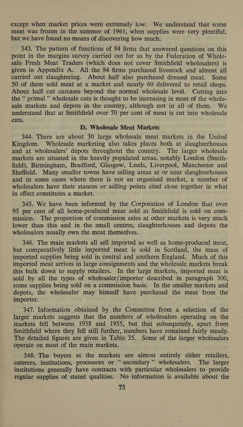 except when market prices were extremely low. We understand that some meat was frozen in the summer of 1961, when supplies were very plentiful, but we have found no means of discovering how much. 343. The pattern of functions of 84 firms that answered questions on this point in the margins survey carried out for us by the Federation of Whole- sale Fresh Meat Traders (which does not cover Smithfield wholesalers) is given in Appendix A. All the 84 firms purchased livestock and almost all carried out slaughtering. About half also purchased dressed meat. Some 50 of them sold meat at a market and nearly 60 delivered to retail shops. About half cut carcases beyond the normal wholesale level. Cutting into the “ primal ” wholesale cuts is thought to be increasing in most of the whole- sale markets and depots in the country, although not in all of them. We understand that at Smithfield over 70 per cent of meat is cut into wholesale cuts. D. Wholesale Meat Markets 344. There are about 30 large wholesale meat markets in the United Kingdom. Wholesale marketing also takes places both at slaughterhouses and at wholesalers’ depots throughout the country. The larger wholesale markets are situated in the heavily populated areas, notably London (Smith- field), Birmingham, Bradford, Glasgow, Leeds, Liverpool, Manchester and Sheffield. Many smaller towns have selling areas at or near slaughterhouses and in some cases where there is not an organised market, a number of wholesalers have their stances or selling points sited close together in what in effect constitutes a market. 345. We have been informed by the Corporation of London that over 95 per cent of all home-produced meat sold at Smithfield is sold on com- mission. The proportion of commission sales at other markets is very much lower than this and in the small centres, slaughterhouses and depots the wholesalers usually own the meat themselves. 346. The main markets all sell imported as well as home-produced meat, but comparatively little imported meat is sold in Scotland, the mass of imported supplies being sold in central and southern England. Much of this imported meat arrives in large consignments and the wholesale markets break this bulk down to supply retailers. In the large markets, imported meat is sold by all the types of wholesaler/importer described in paragraph 300, some supplies being sold on a commission basis. In the smaller markets and depots, the wholesaler may himself have purchased the meat from the importer. 347. Information obtained by the Committee from a selection of the larger markets suggests that the numbers of wholesalers operating on the markets fell between 1938 and 1955, but that subsequently, apart from Smithfield where they fell still further, numbers have remained fairly steady. The detailed figures are given in Table 35. Some of the larger wholesalers operate on most of the main markets. 348. The buyers at the markets are almost entirely either retailers, caterers, institutions, processors or “secondary” wholesalers. The larger institutions generally have contracts with particular wholesalers to provide regular supplies of stated qualities. No information is available about the