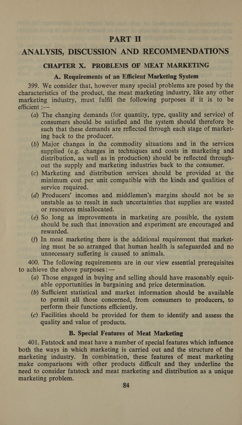 PART If ANALYSIS, DISCUSSION AND RECOMMENDATIONS CHAPTER X. PROBLEMS OF MEAT MARKETING A. Requirements of an Efficient Marketing System 399. We consider that, however many special problems are posed by the characteristics of the product, the meat marketing industry, like any other marketing industry, must fulfil the following purposes if it is to be efficient :-— (a) The changing demands (for quantity, type, quality and service) of consumers should be satisfied and the system should therefore be such that these demands are reflected through each stage of market- ing back to the producer. (b) Major changes in the commodity situations and in the services supplied (e.g. changes in techniques and costs in marketing and distribution, as well as in production) should be reflected through- out the supply and marketing industries back to the consumer. (c) Marketing and distribution services should be provided at the minimum cost per unit compatible with the kinds and qualities of service required. (d) Producers’ incomes and middlemen’s margins should not be so unstable as to result in such uncertainties that supplies are wasted or resources misallocated. (e) So long as improvements in marketing are possible, the system should be such that innovation and experiment are encouraged and rewarded. (f) In meat marketing there is the additional requirement that market- ing must be so arranged that human health is safeguarded and no unnecessary suffering is caused to animals. 400. The following requirements are in our view essential prerequisites to achieve the above purposes : — (a) Those engaged in buying and selling should have reasonably equit- able opportunities in bargaining and price determination. (b) Sufficient statistical and market information should be available to permit all those concerned, from consumers to producers, to perform their functions efficiently. (c) Facilities should be provided for them to identify and assess the quality and value of products. B. Special Features of Meat Marketing 401. Fatstock and meat have a number of special features which influence both the ways in which marketing is carried out and the structure of the marketing industry. In combination, these features of meat marketing make comparisons with other products difficult and they underline the need to consider fatstock and meat marketing and distribution as a unique marketing problem.
