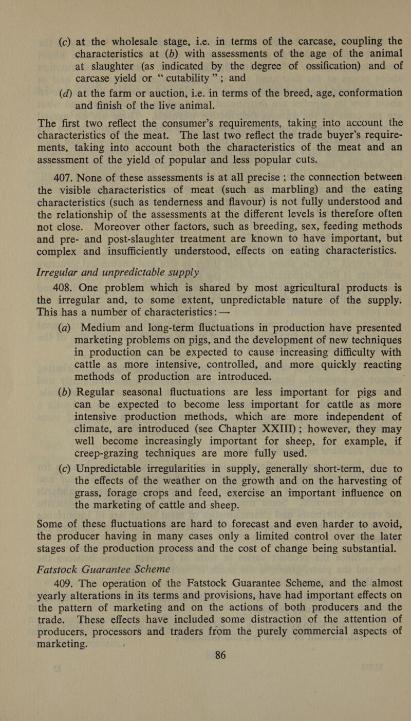 (c) at the wholesale stage, ic. in terms of the carcase, coupling the characteristics at (b) with assessments of the age of the animal at slaughter (as indicated by the degree of ossification) and of carcase yield or “‘ cutability ”; and (d) at the farm or auction, i.e. in terms of the breed, age, conformation and finish of the live animal. The first two reflect the consumer’s requirements, taking into account the characteristics of the meat. The last two reflect the trade buyer’s require- ments, taking into account both the characteristics of the meat and an assessment of the yield of popular and less popular cuts. 407. None of these assessments is at all precise ; the connection between. the visible characteristics of meat (such as marbling) and the eating characteristics (such as tenderness and flavour) is not fully understood and the relationship of the assessments at the different levels is therefore often not close. Moreover other factors, such as breeding, sex, feeding methods and pre- and post-slaughter treatment are known to have important, but complex and insufficiently understood, effects on eating characteristics. Irregular and unpredictable supply 408. One problem which is shared by most agricultural products is the irregular and, to some extent, unpredictable nature of the supply. This has a number of characteristics : — (a) Medium and long-term fluctuations in production have presented marketing problems on pigs, and the development of new techniques in production can be expected to cause increasing difficulty with cattle as more intensive, controlled, and more quickly reacting methods of production are introduced. (b) Regular seasonal fluctuations are less important for pigs and can be expected to become less important for cattle as more intensive production methods, which are more independent of climate, are introduced (see Chapter XXIII); however, they may well become increasingly important for sheep, for example, if creep-grazing techniques are more fully used. (c) Unpredictable irregularities in supply, generally short-term, due to the effects of the weather on the growth and on the harvesting of grass, forage crops and feed, exercise an important influence on the marketing of cattle and sheep. Some of these fluctuations are hard to forecast and even harder to avoid, the producer having in many cases only a limited control over the later stages of the production process and the cost of change being substantial. Fatstock Guarantee Scheme 409. The operation of the Fatstock Guarantee Scheme, and the almost yearly alterations in its terms and provisions, have had important effects on the pattern of marketing and on the actions of both producers and the trade. These effects have included some distraction of the attention of producers, processors and traders from the purely commercial aspects of marketing.