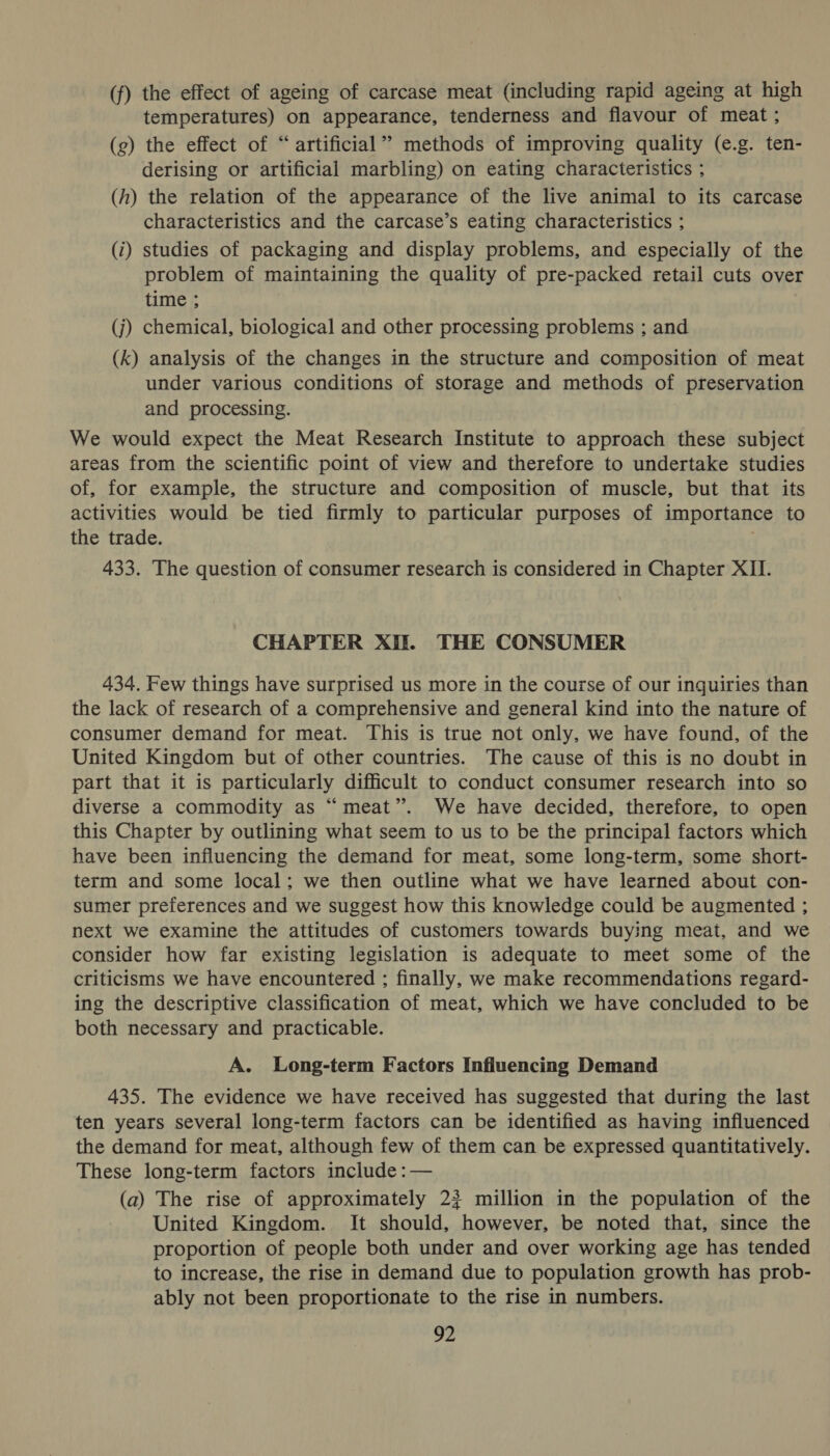(f) the effect of ageing of carcase meat (including rapid ageing at high temperatures) on appearance, tenderness and flavour of meat ; (g) the effect of “artificial” methods of improving quality (e.g. ten- derising or artificial marbling) on eating characteristics ; (hf) the relation of the appearance of the live animal to its carcase characteristics and the carcase’s eating characteristics ; (i) studies of packaging and display problems, and especially of the problem of maintaining the quality of pre-packed retail cuts over time ; (j) chemical, biological and other processing problems ; and (k) analysis of the changes in the structure and composition of meat under various conditions of storage and methods of preservation and processing. We would expect the Meat Research Institute to approach these subject areas from the scientific point of view and therefore to undertake studies of, for example, the structure and composition of muscle, but that its activities would be tied firmly to particular purposes of importance to the trade. 433. The question of consumer research is considered in Chapter XII. CHAPTER XII. THE CONSUMER 434. Few things have surprised us more in the course of our inquiries than the lack of research of a comprehensive and general kind into the nature of consumer demand for meat. This is true not only, we have found, of the United Kingdom but of other countries. The cause of this is no doubt in part that it is particularly difficult to conduct consumer research into so diverse a commodity as “meat”. We have decided, therefore, to open this Chapter by outlining what seem to us to be the principal factors which have been influencing the demand for meat, some long-term, some short- term and some local; we then outline what we have learned about con- sumer preferences and we suggest how this knowledge could be augmented ; next we examine the attitudes of customers towards buying meat, and we consider how far existing legislation is adequate to meet some of the criticisms we have encountered ; finally, we make recommendations regard- ing the descriptive classification of meat, which we have concluded to be both necessary and practicable. A. Long-term Factors Influencing Demand 435. The evidence we have received has suggested that during the last ten years several long-term factors can be identified as having influenced the demand for meat, although few of them can be expressed quantitatively. These long-term factors include :— (a) The rise of approximately 23 million in the population of the United Kingdom. It should, however, be noted that, since the proportion of people both under and over working age has tended to increase, the rise in demand due to population growth has prob- ably not been proportionate to the rise in numbers.