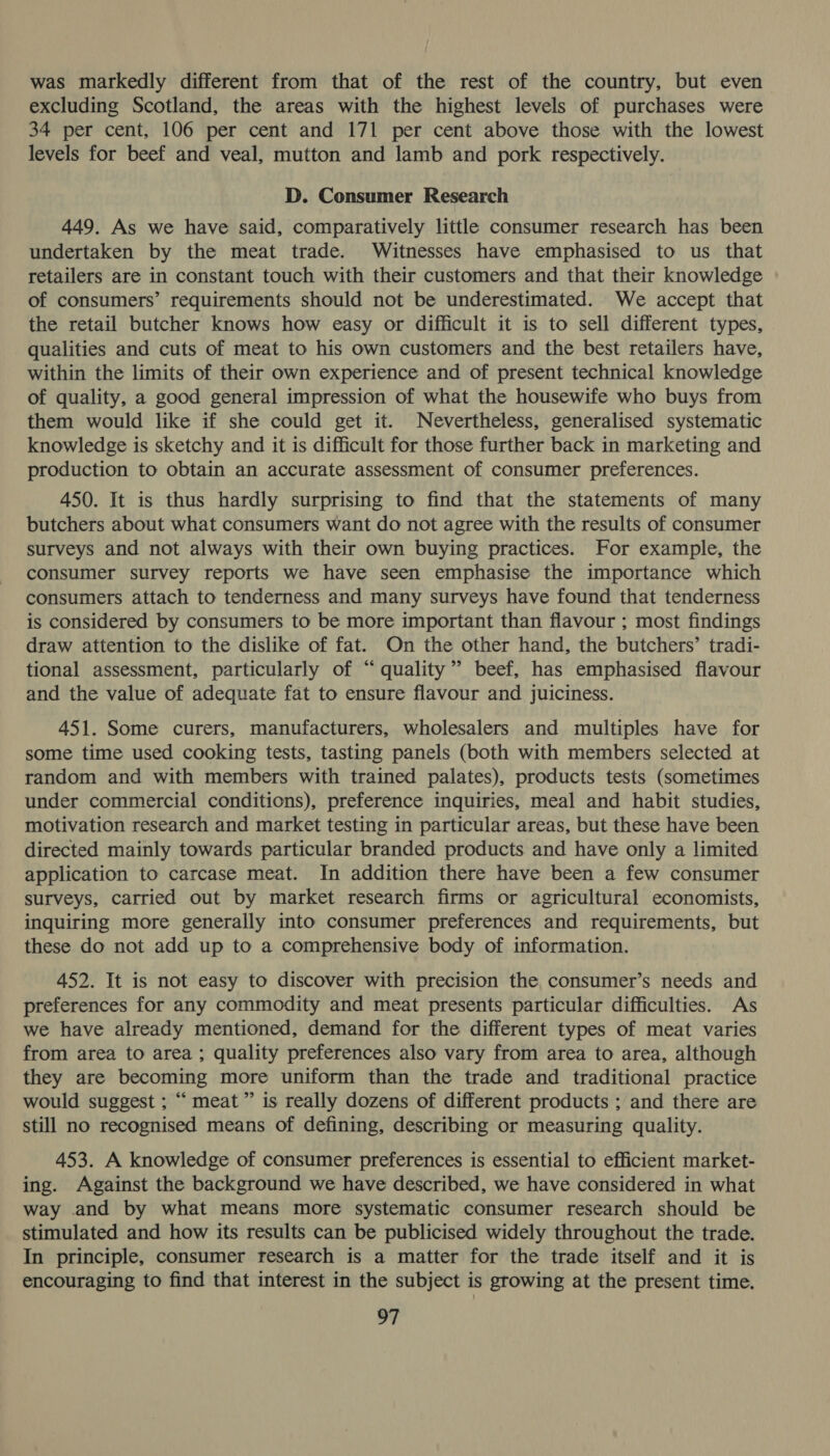 was markedly different from that of the rest of the country, but even excluding Scotland, the areas with the highest levels of purchases were 34 per cent, 106 per cent and 171 per cent above those with the lowest levels for beef and veal, mutton and lamb and pork respectively. D. Consumer Research 449. As we have said, comparatively little consumer research has been undertaken by the meat trade. Witnesses have emphasised to us that retailers are in constant touch with their customers and that their knowledge of consumers’ requirements should not be underestimated. We accept that the retail butcher knows how easy or difficult it is to sell different types, qualities and cuts of meat to his own customers and the best retailers have, within the limits of their own experience and of present technical knowledge of quality, a good general impression of what the housewife who buys from them would like if she could get it. Nevertheless, generalised systematic knowledge is sketchy and it is difficult for those further back in marketing and production to obtain an accurate assessment of consumer preferences. 450. It is thus hardly surprising to find that the statements of many butchers about what consumers want do not agree with the results of consumer surveys and not always with their own buying practices. For example, the consumer survey reports we have seen emphasise the importance which consumers attach to tenderness and many surveys have found that tenderness is considered by consumers to be more important than flavour ; most findings draw attention to the dislike of fat. On the other hand, the butchers’ tradi- tional assessment, particularly of “quality” beef, has emphasised flavour and the value of adequate fat to ensure flavour and juiciness. 451. Some curers, manufacturers, wholesalers and multiples have for some time used cooking tests, tasting panels (both with members selected at random and with members with trained palates), products tests (sometimes under commercial conditions), preference inquiries, meal and habit studies, motivation research and market testing in particular areas, but these have been directed mainly towards particular branded products and have only a limited application to carcase meat. In addition there have been a few consumer surveys, carried out by market research firms or agricultural economists, inquiring more generally into consumer preferences and requirements, but these do not add up to a comprehensive body of information. 452. It is not easy to discover with precision the, consumer’s needs and preferences for any commodity and meat presents particular difficulties. As we have already mentioned, demand for the different types of meat varies from area to area ; quality preferences also vary from area to area, although they are becoming more uniform than the trade and traditional practice would suggest ; “meat” is really dozens of different products ; and there are still no recognised means of defining, describing or measuring quality. 453. A knowledge of consumer preferences is essential to efficient market- ing. Against the background we have described, we have considered in what way and by what means more systematic consumer research should be stimulated and how its results can be publicised widely throughout the trade. In principle, consumer research is a matter for the trade itself and it is encouraging to find that interest in the subject is growing at the present time.
