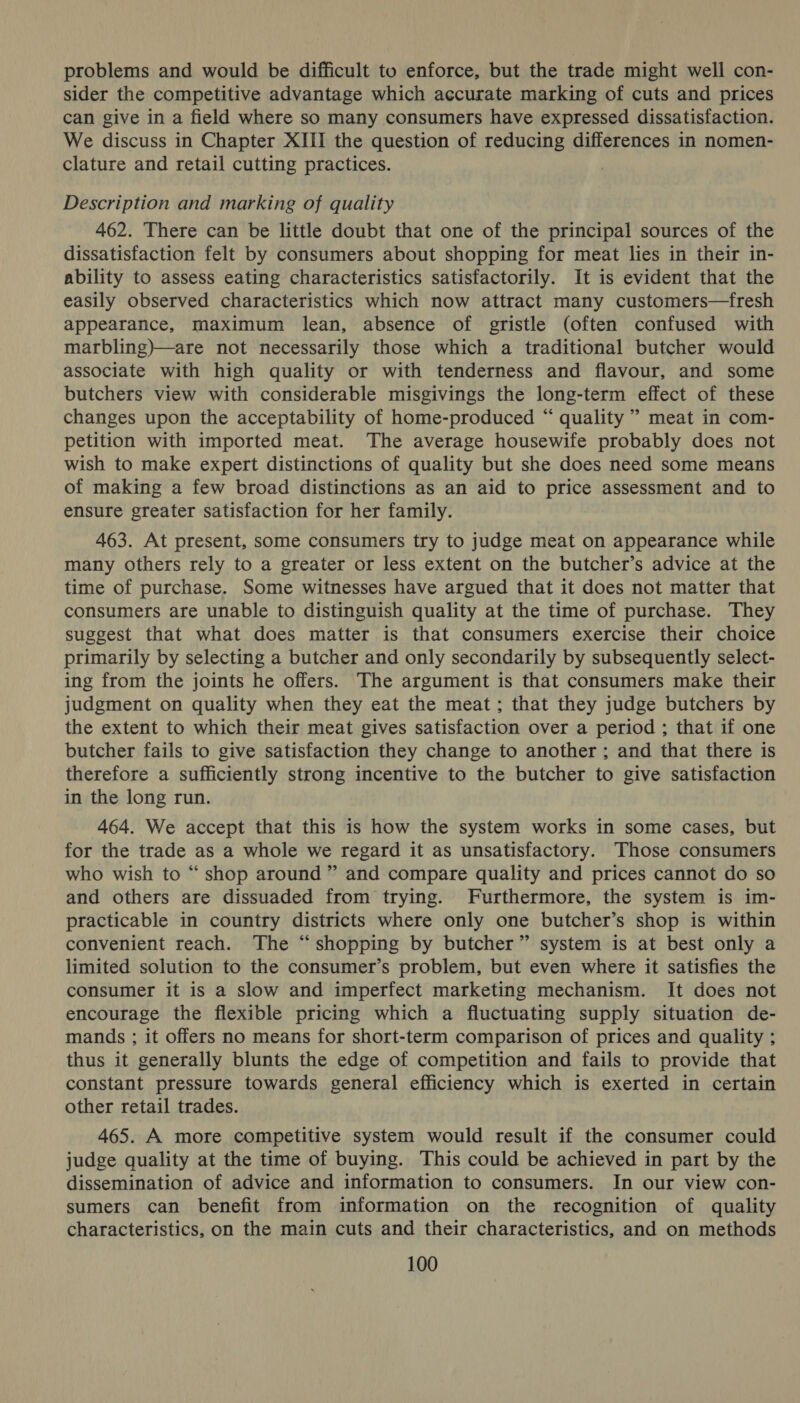 problems and would be difficult to enforce, but the trade might well con- sider the competitive advantage which accurate marking of cuts and prices can give in a field where so many consumers have expressed dissatisfaction. We discuss in Chapter XIII the question of reducing differences in nomen- clature and retail cutting practices. Description and marking of quality 462. There can be little doubt that one of the principal sources of the dissatisfaction felt by consumers about shopping for meat lies in their in- ability to assess eating characteristics satisfactorily. It is evident that the easily observed characteristics which now attract many customers—fresh appearance, maximum lean, absence of gristle (often confused with marbling)—are not necessarily those which a traditional butcher would associate with high quality or with tenderness and flavour, and some butchers view with considerable misgivings the long-term effect of these changes upon the acceptability of home-produced “ quality ” meat in com- petition with imported meat. The average housewife probably does not wish to make expert distinctions of quality but she does need some means of making a few broad distinctions as an aid to price assessment and to ensure greater satisfaction for her family. 463. At present, some consumers try to judge meat on appearance while many others rely to a greater or less extent on the butcher’s advice at the time of purchase. Some witnesses have argued that it does not matter that consumers are unable to distinguish quality at the time of purchase. They suggest that what does matter is that consumers exercise their choice primarily by selecting a butcher and only secondarily by subsequently select- ing from the joints he offers. ‘The argument is that consumers make their judgment on quality when they eat the meat; that they judge butchers by the extent to which their meat gives satisfaction over a period ; that if one butcher fails to give satisfaction they change to another ; and that there is therefore a sufficiently strong incentive to the butcher to give satisfaction in the long run. 464. We accept that this is how the system works in some cases, but for the trade as a whole we regard it as unsatisfactory. Those consumers who wish to “ shop around” and compare quality and prices cannot do so and others are dissuaded from trying. Furthermore, the system is im- practicable in country districts where only one butcher’s shop is within convenient reach. The “shopping by butcher” system is at best only a limited solution to the consumer’s problem, but even where it satisfies the consumer it is a slow and imperfect marketing mechanism. It does not encourage the flexible pricing which a fluctuating supply situation de- mands ; it offers no means for short-term comparison of prices and quality ; thus it generally blunts the edge of competition and fails to provide that constant pressure towards general efficiency which is exerted in certain other retail trades. 465. A more competitive system would result if the consumer could judge quality at the time of buying. This could be achieved in part by the dissemination of advice and information to consumers. In our view con- sumers can benefit from information on the recognition of quality characteristics, on the main cuts and their characteristics, and on methods
