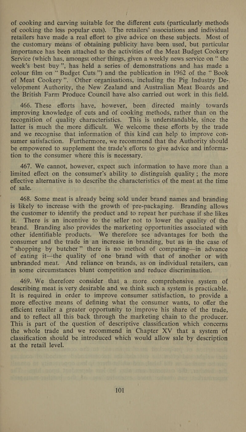 ; ; of cooking and carving suitable for the different cuts (particularly methods of cooking the less popular cuts). The retailers’ associations and individual retailers have made a real effort to give advice on these subjects. Most of the customary means of obtaining publicity have been used, but particular importance has been attached to the activities of the Meat Budget Cookery Service (which has, amongst other things, given a weekly news service on “ the week’s best buy ”, has held a series of demonstrations and has made a colour film on “ Budget Cuts’) and the publication in 1962 of the “ Book of Meat Cookery”. Other organisations, including the Pig Industry De- velopment Authority, the New Zealand and Australian Meat Boards and the British Farm Produce Council have also carried out work in this field. 466. These efforts have, however, been directed mainly towards improving knowledge of cuts and of cooking methods, rather than on the recognition of quality characteristics. ‘This is understandable, since the latter is much the more difficult. We welcome these efforts by the trade and we recognise that information of this kind can help to improve con- sumer satisfaction. Furthermore, we recommend that the Authority should be empowered to supplement the trade’s efforts to give advice and informa- tion to the consumer where this is necessary. 467. We cannot, however, expect such information to have more than a limited effect on the consumer’s ability to distinguish quality ; the more effective alternative is to describe the characteristics of the meat at the time of sale. 468. Some meat is already being sold under brand names and branding is likely to increase with the growth of pre-packaging. Branding allows the customer to identify the product and to repeat her purchase if she likes it. There is an incentive to the seller not to lower the quality of the brand. Branding also provides the marketing opportunities associated with other identifiable products. We therefore see advantages for both the consumer and the trade in an increase in branding, but as in the case of “shopping: by butcher” there is no method of comparing—in advance of eating it—the quality of one brand with that of another or with unbranded meat. And reliance on brands, as on individual retailers, can in some circumstances blunt competition and reduce discrimination. 469. We therefore consider that a more comprehensive system of describing meat is very desirable and we think such a system is practicable. It is required in order to improve consumer satisfaction, to provide a more effective means of defining what the consumer wants, to offer the efficient retailer a greater opportunity to improve his share of the trade, and to reflect all this back through the marketing chain to the producer. This is part of the question of descriptive classification which concerns the whole trade and we recommend in Chapter XV that a system of classification should be introduced which would allow sale by description at the retail level.
