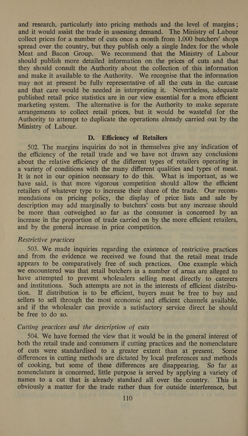 and research, particularly into pricing methods and the level of margins; and it would assist the trade in assessing demand. The Ministry of Labour collect prices for a number of cuts once a month from 1,000 butchers’ shops spread over the country, but they publish only a single Index for the whole Meat and Bacon Group. We recommend that the Ministry of Labour should publish more detailed information on the prices of cuts and that they should consult the Authority about the collection of this information and make it available to the Authority. We recognise that the information may not at present be fully representative of all the cuts in the carcase and that care would be needed in interpreting it. Nevertheless, adequate published retail price statistics are in our view essential for a more efficient marketing system. The alternative is for the Authority to make separate arrangements to collect retail prices, but it would be wasteful for the Authority to attempt to duplicate the operations already carried out by the Ministry of Labour. D. Efficiency of Retailers 502. The margins inquiries do not in themselves give any indication of the efficiency of the retail trade and we have not drawn any conclusions about the relative efficiency of the different types of retailers operating in a variety of conditions with the many different qualities and types of meat. It is not in our opinion necessary to do this. What is important, as we have said, is that more vigorous competition should allow the efficient retailers of whatever type to increase their share of the trade. Our recom- mendations on pricing policy, the display of price lists and sale by description may add marginally to butchers’ costs but any increase should be more than outweighed so far as the consumer is concerned by an increase in the proportion of trade carried on by the more efficient retailers, and by the general increase in price competition. Restrictive practices 503. We made inquiries regarding the existence of restrictive practices and from the evidence we received we found that the retail meat trade appears to be comparatively free of such practices. One example which we encountered was that retail butchers in a number of areas are alleged to have attempted to prevent wholesalers selling meat directly to caterers and institutions. Such attempts are not in the interests of efficient distribu- tion. If distribution is to be efficient, buyers must be free to buy and sellers to sell through the most economic and efficient channels available, and if the wholesaler can provide a satisfactory service direct he should be free to do so. Cutting practices and the description of cuts 504. We have formed the view that it would be in the general interest of both the retail trade and consumers if cutting practices and the nomenclature of cuts were standardised to a greater extent than at present. Some differences in cutting methods are dictated by local preferences and methods of cooking, but some of these differences are disappearing. So far as nomenclature is concerned, little purpose is served by applying a variety of names to a cut that is already standard all over the country. This is obviously a matter for the trade rather than for outside interference, but