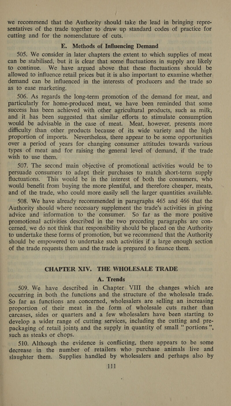 sentatives of the trade together to draw up standard codes of practice for cutting and for the nomenclature of cuts. EK. Methods of Influencing Demand 505. We consider in later chapters the extent to which supplies of meat can be stabilised, but it is clear that some) fluctuations in supply are likely to continue. We have argued above that these fluctuations should be allowed to influence retail prices but it is also important to examine whether demand can be influenced in the interests of producers and the trade so as to ease marketing. 506. As regards the long-term promotion of the demand for meat, and particularly for home-produced meat, we have been reminded that some success has been achieved with other agricultural products, such as milk, and it has been suggested that similar efforts to stimulate consumption would be advisable in the case of meat. Meat, however, presents more difficulty than other products because of its wide variety and the high proportion of imports. Nevertheless, there appear to be some opportunities Over a period of years for changing consumer attitudes towards various types of meat and for raising the general level of demand, if the trade wish to use them. 507. The second main objective of promotional activities would be to persuade consumers to adapt their purchases to match short-term supply fluctuations. This would be in the interest of both the consumers, who would benefit from buying the more plentiful, and therefore cheaper, meats, and of the trade, who could more easily sell the larger quantities available. 508. We have already recommended in paragraphs 465 and 466 that the Authority should where necessary supplement the trade’s activities in giving advice and information to the consumer. So far as the more positive promotional activities described in the two preceding paragraphs are con- cerned, we do not think that responsibility should be placed on the Authority to undertake these forms of promotion, but we recommend that the Authority should be empowered to undertake such activities if a large enough section of the trade requests them and the trade is prepared to finance them. CHAPTER XIV. THE WHOLESALE TRADE A. Trends 509. We have described in Chapter YIII the changes which are occurring in both the functions and the structure of the wholesale trade. So far as functions are concerned, wholesalers are selling an increasing proportion of their meat in the form of wholesale cuts rather than carcases, sides or quarters and a few wholesalers have been starting to develop a wider range of cutting services, including the cutting and pre- packaging of retail joints and the supply in quantity of small “ portions”, such as steaks or chops. 510. Although the evidence is conflicting, there appears to be some decrease in the number of retailers who purchase animals live and slaughter them. Supplies handled by wholesalers and perhaps also by 111