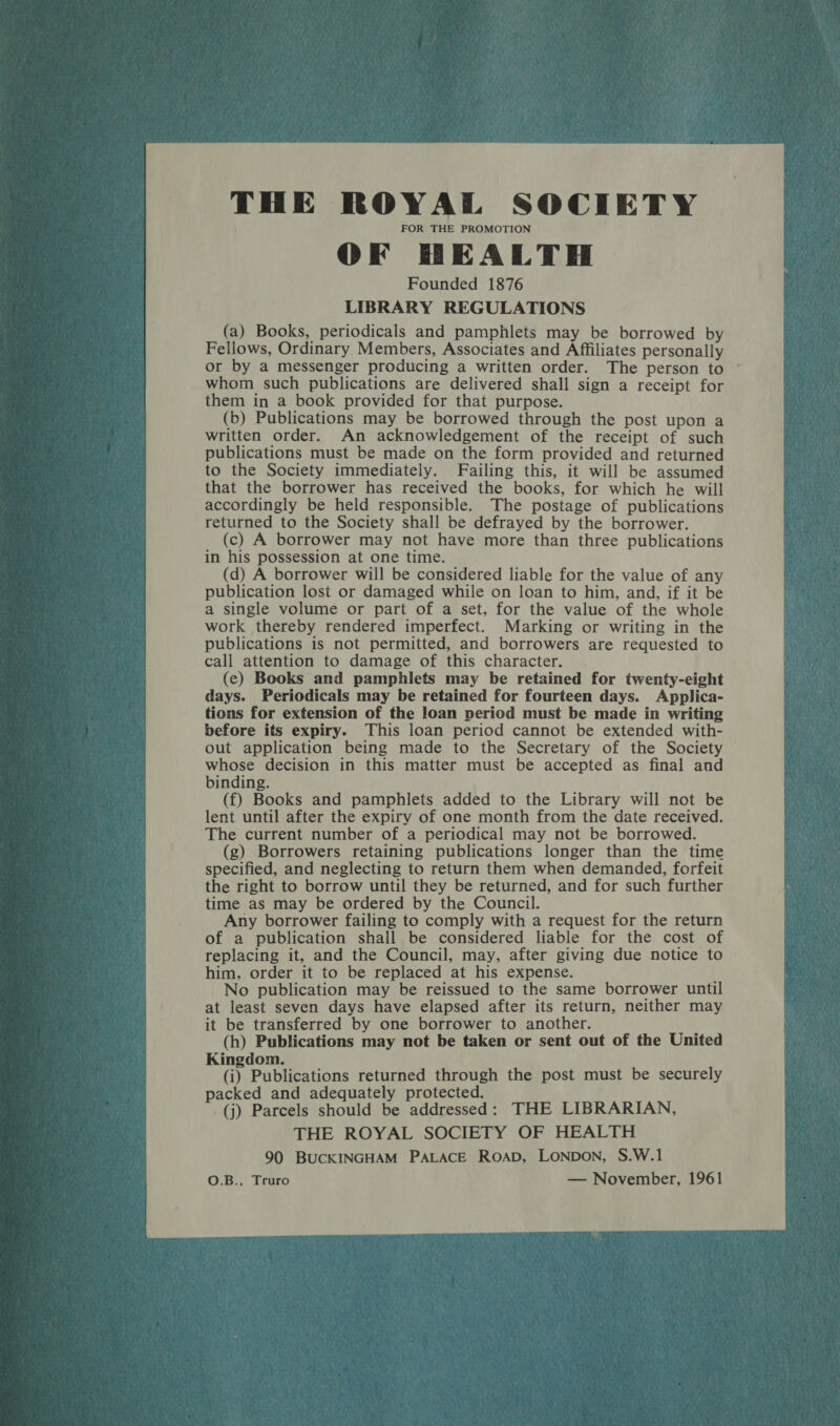 THE ROYAL SOCIETY FOR THE PROMOTION OF HEALTH | Founded 1876 LIBRARY REGULATIONS (a) Books, periodicals and pamphlets may be borrowed by Fellows, Ordinary Members, Associates and Affiliates personally or by a messenger producing a written order. The person to whom such publications are delivered shall sign a receipt for them in a book provided for that purpose. (b) Publications may be borrowed through the post upon a written order. An acknowledgement of the receipt of such publications must be made on the form provided and returned to the Society immediately. Failing this, it will be assumed that the borrower has received the books, for which he will accordingly be held responsible. The postage of publications returned to the Society shall be defrayed by the borrower. _ (c) A borrower may not have more than three publications in his possession at one time. (d) A borrower will be considered liable for the value of any publication lost or damaged while on loan to him, and, if it be a single volume or part of a set, for the value of the whole work thereby rendered imperfect. Marking or writing in the publications is not permitted, and borrowers are requested to call attention to damage of this character. . (ce) Books and pamphlets may be retained for twenty-eight days. Periodicals may be retained for fourteen days. Applica- tions for extension of the loan period must be made in writing before its expiry. This loan period cannot be extended with- out application being made to the Secretary of the Society whose decision in this matter must be accepted as final and binding. (f) Books and pamphlets added to the Library will not be lent until after the expiry of one month from the date received. The current number of a periodical may not be borrowed. (g) Borrowers retaining publications longer than the time specified, and neglecting to return them when demanded, forfeit the right to borrow until they be returned, and for such further time as may be ordered by the Council. Any borrower failing to comply with a request for the return of a publication shall be considered liable for the cost of replacing it, and the Council, may, after giving due notice to © him, order it to be replaced at his expense. No publication may be reissued to the same borrower until at least seven days have elapsed after its return, neither may it be transferred by one borrower to another. (h) Publications may not be taken or sent out of the United Kingdom. (i) Publications returned through the post must be securely packed and adequately protected. (j) Parcels should be addressed: THE LIBRARIAN, THE ROYAL SOCIETY OF HEALTH 90 BUCKINGHAM PALACE ROAD, LONDON, S.W.1 — November, 1961