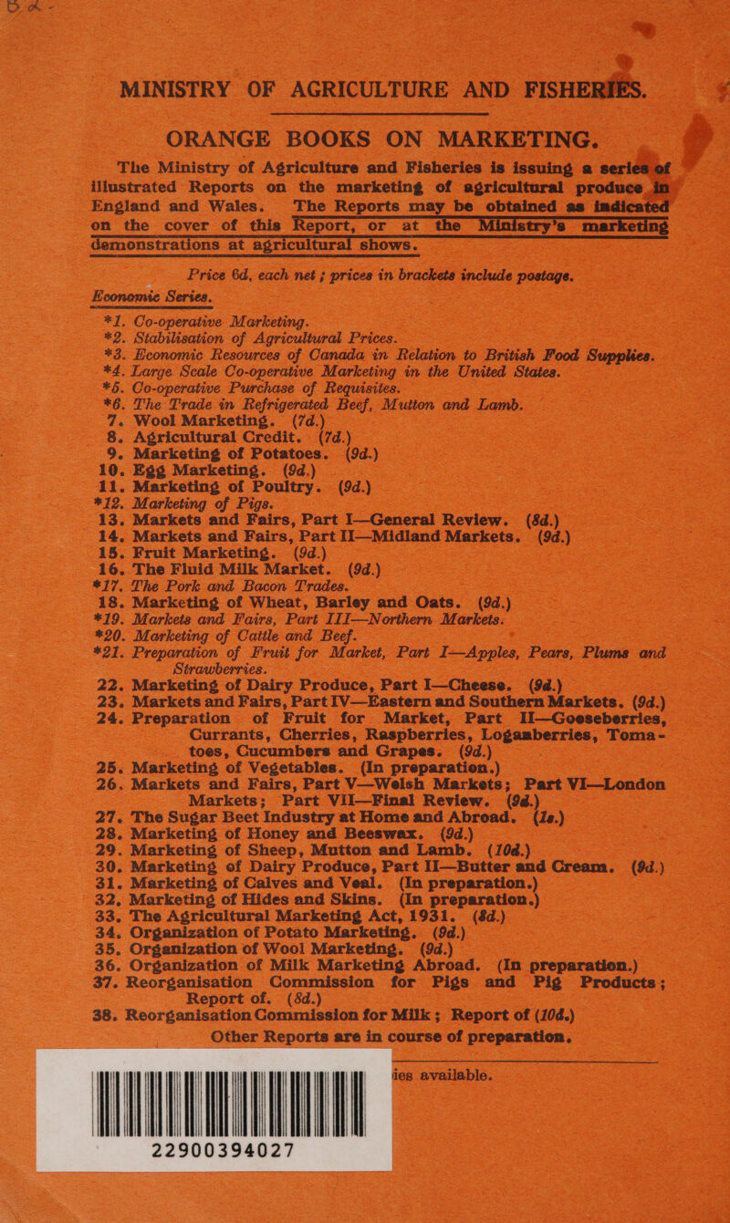        MINISTRY ‘OF AGRICULTURE AND > mse  ORANGE BOOKS ON MARKETING. a on the cover of this monstrations at agricultur   s Ows. Price 6d, each net ; prices in brackets include postage. *1. Co-operative Marketing. | mee EES Ge *2. Stabilisation of Agricultural Prices. — +3. Economic Resources of Canada in Relation to British Food Supplies. *4. Large Scale Co-operative Marketing in the United States, *6. Co-operative Purchase of Requisites. *6. The Trade in Refrigerated al M utton and Lamb. 7. Wool Marketing. (7d.) ; | 8. Agricultural Credit. (7d.) 10. Egg Marketing. (9d.) 13. Markets and Fairs, Part } General Review. (8d.) | 15. Fruit Marketing. (942) = 16. The Fluid Milk Market. (94.) *17, The Pork and Bacon Trades. : 18. Marketing of Wheat, Barley and Oats. (9d. - *19. Markets and Fairs, Part III—N orthern Markets. *20. Marketing of Cattle and Beef. _ Strawberries. 22. Marketing of Dairy Produce, Part I—Cheese. (9a. = toes, Cucumbers and Grapes. (9d.) Markets; Part ViI—Final Review. (9d.) 27. The Sugar Beet Industry at Home and Abroad. (e.) 28. Marketing of Honey and Beeswax. (9d.) wee Boas 29. Marketing of Sheep, Mutton and Lamb. (10d.) ae 31. Marketing of Calves and Veal. (In preparation.) — 33. The Agricultural Marketing Act, 1931. (8d.) 34. Organization of Potato Marketing. (9d Lo 3 35. Organization of Wool Marketing. (9d.) | 36. Organization of Milk Marketing Abroad. (In preparation.) Report of. (8d.) 38. Reorganisation Commission for Milk ; Report of (10d.) _ Other Reports are in course of preparation. SEN 
