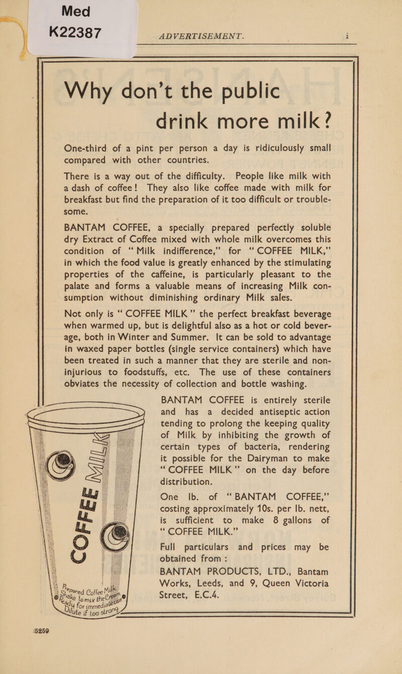  Med 6259 Why don’t the public drink more milk ? One-third of a pint per person a day is ridiculously small compared with other countries. There is a way out of the difficulty. People like milk with a dash of coffee! They also like coffee made with milk for breakfast but find the preparation of it too difficult or trouble- some. BANTAM COFFEE, a specially prepared perfectly soluble dry Extract of Coffee mixed with whole milk overcomes this condition of “ Milk indifference,’”’ for ‘‘ COFFEE MILK,” in which the food value is greatly enhanced by the stimulating properties of the caffeine, is particularly pleasant to the palate and forms a valuable means of increasing Milk con- sumption without diminishing ordinary Milk sales. Not only is ‘““ COFFEE MILK ”’ the perfect breakfast beverage when warmed up, but is delightful also as a hot or cold bever- age, both in Winter and Summer. It can be sold to advantage in waxed paper bottles (single service containers) which have been treated in such a manner that they are sterile and non- injurious to foodstuffs, etc. The use of these containers obviates the necessity of collection and bottle washing. BANTAM COFFEE is entirely sterile and has a decided antiseptic action tending to prolong the keeping quality of Milk by inhibiting the growth of certain types of bacteria, rendering it possible for the Dairyman to make “COFFEE MILK” on the day before distribution. One ib.. of “BANTAM COFFEE,” costing approximately 10s. per Ib. nett, is sufficient to make 8 gallons of “ COFFEE: MILK.” Full particulars and prices may be obtained from : BANTAM PRODUCTS, LTD., Bantam Works, Leeds, and 9, Queen Victoria Street, E.C.4.  lo mix the YE ce for immedioe llute if too stroOd  