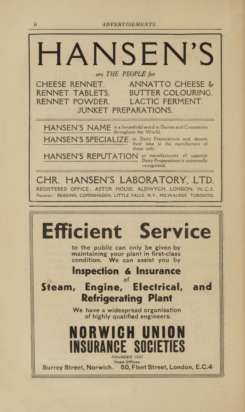 OANSEN'’S are THE PEOPLE for        | CHEESE RENNET. ANNATTO CHEESE &amp; RENNET TABLETS. BUTTER COLOURING. | RENNET POWDER. LACTIC FERMENT. JUNKET PREPARATIONS. HANSEN’S NAME is a household word in Dairies and Creameries throughout the World. HANSEN'S SPECIALIZE - Dairy Peewatations and devote heir time to the manufacture of these only. HANSEN'S REPUTATION as manufacturers of superior Dairy Preparations is universally recognized. CHR. HANSEN’S LABORATORY, LTD. REGISTERED OFFICE: ASTOR HOUSE, ALDWYCH, LONDON, W.C.2. Factories: READING, COPENHAGEN, LITTLE FALLS, N.Y., MILWAUKEE, TORONTO. — §.                  Efficient Service to the public can only be given by . maintaining your plant in first-class condition. We can assist you by Inspection &amp; Insurance Py of Steam, Engine, Electrical, and Refrigerating Plant We have a widespread organisation of highly qualified engineers. NORWICH UNION INSURANCE SOCIETIES FOUNDED 1797 Head Offices: Surrey Street, Norwich. 50, Fleet Street, London, E.C.4  