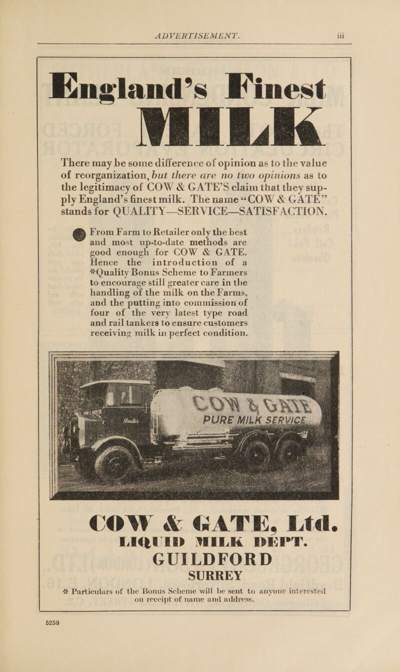   England’s Finest LULA. There may be some difference of opinion as to the value of reorganization, but there are no two opinions as to the legitimacy of COW &amp; GATE’S claim that they sup- ply England’s finest milk. The name“COW &amp; GATE” stands for QU ALITY—SERVICE—SATISFACTION.  @ From Farm to Retailer only the best and most up-to-date methods are vood enough for COW &amp; GATE. Hence the introduction of a *Quality Bonus Scheme to Farmers handling of the milk on the Farms, and the putting into commission of four of the very latest type road and rail tankers to ensure customers receiving milk in perfect condition.   COW &amp; GATE, Ltd. LIQUID MILK DEPT. GUILDFORD SURREY % Particulars of the Bonus Scheme will be sent to anyone interested on receipt of name and address. 5259