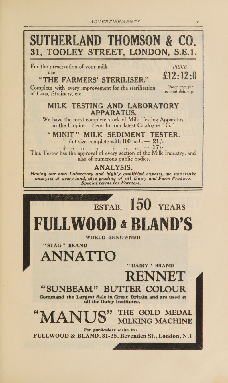 Na A 3 1, TOOLEY STREET, LONDON, 5.E.     For the preservation of your milk PRICE use “THE FARMERS’ STERILISER.” £12:12:0 Complete with every improvement for the sterilisation Order now for of Cans, Strainers, etc. prompt delivery. MILK TESTING AND LABORATORY APPARATUS. We have the most complete stock of Milk Testing Apparatus in the Empire. Send for our latest Catalogue ‘‘ “MINIT” MILK SEDIMENT TESTER. I pint size complete with 100 pads — ah: This Tester ie the a inroval of hbk ection ob He Milk Industry, and also of numerous public bodies. ANALYSIS. Having our own Laboratory and highly qualified experts, we undertake analysis of every kind, also grading of all Dairy and Farm Produce Special terms for Farmers.   Beran | P50 feans FULLWOOD « BLAND’S WORLD RENOWNED “STAG” BRAND ANNATTO ‘DAIRY ” BRAND RENNET “SUNBEAM” BUTTER COLOUR Command the Largest Sale in Great Britain and are used at all the Dairy Institutes. MANUS sanxane mactine For particulars write to:— FULLWOOD &amp; BLAND, 31-35, Bevenden St., London, N.1 