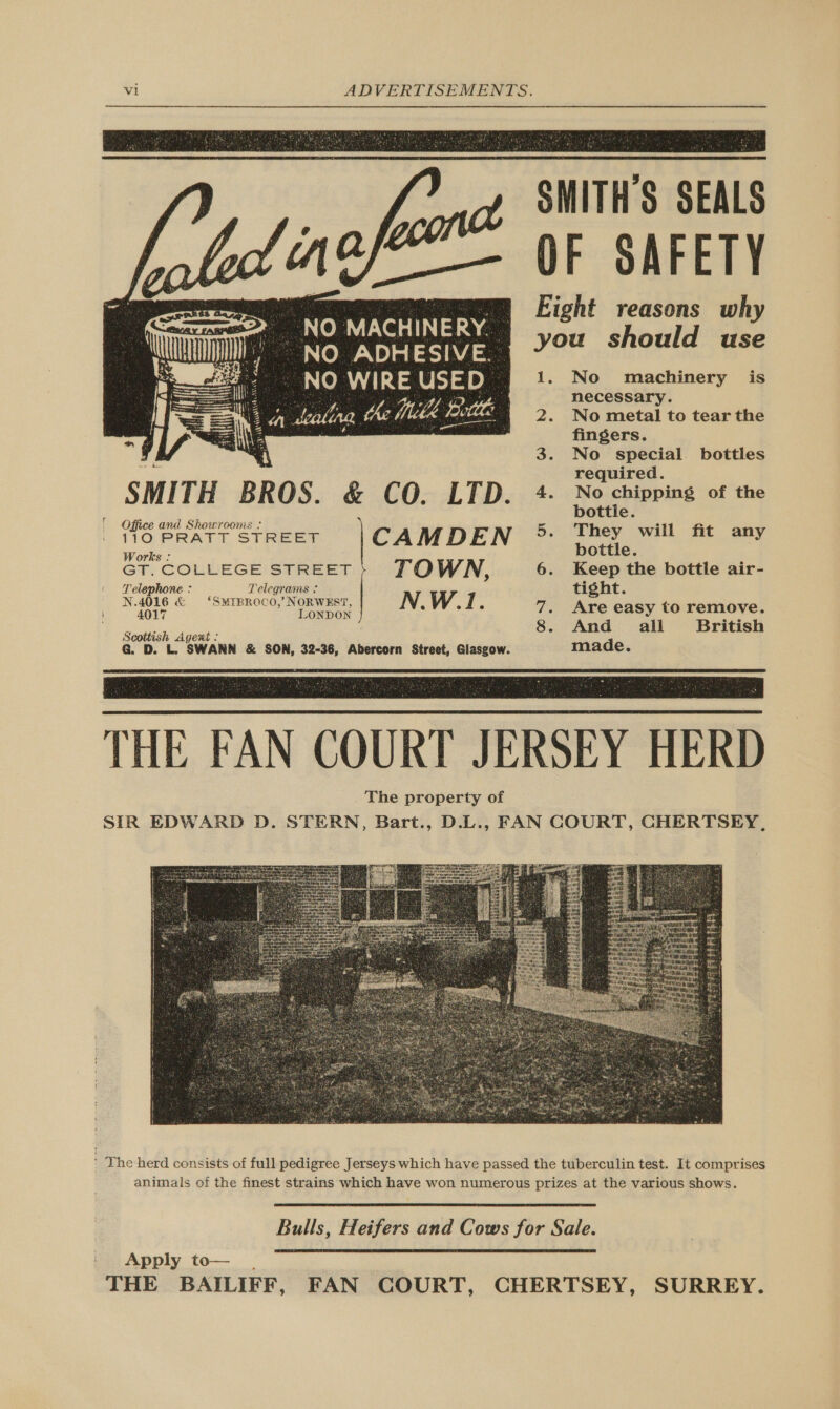  SMITH’S SEALS OF SAFETY Eight reasons why No MACHINERY you should use OM AleamOhyaemee 1. No machinery is   ale 4 necessary. 2a Lealing the Meth &amp; Bote ee 2. No metal to tear the 4 fingers. r a 4 3. No special bottles os required. SMITH BROS. &amp; CO. LTD. 4- No chipping of the | om 5 bottle. ; CE ANG SRhOUTCONLS ° | 110 PRATT STREET CAMDEN 5. They will fit any Works : bottle. : GT, COLLEGE! STREET TO WN, 6. Keep the bottle air- Telephone : ee Telegrams  tight. _ N40lg &amp; ‘SuTBROCO,/NoRwEsT, N.W.1. 7. Are easy to remove. . 8. And all British Scottish Agexrt : G. D. L. SWANN &amp; SON, 32-36, Abercorn Street, Glasgow. made.  THE FAN COURT JERSEY HERD The property of SIR EDWARD D. STERN, Bart., D.L., FAN COURT, CHERTSEY,  The herd consists of full pedigree Jerseys which have passed the tuberculin test. It comprises animals of the finest strains which have won numerous prizes at the various shows.  Bulls, Heifers and Cows for Sale.  Apply to— . THE BAILIFF, FAN COURT, CHERTSEY, SURREY.
