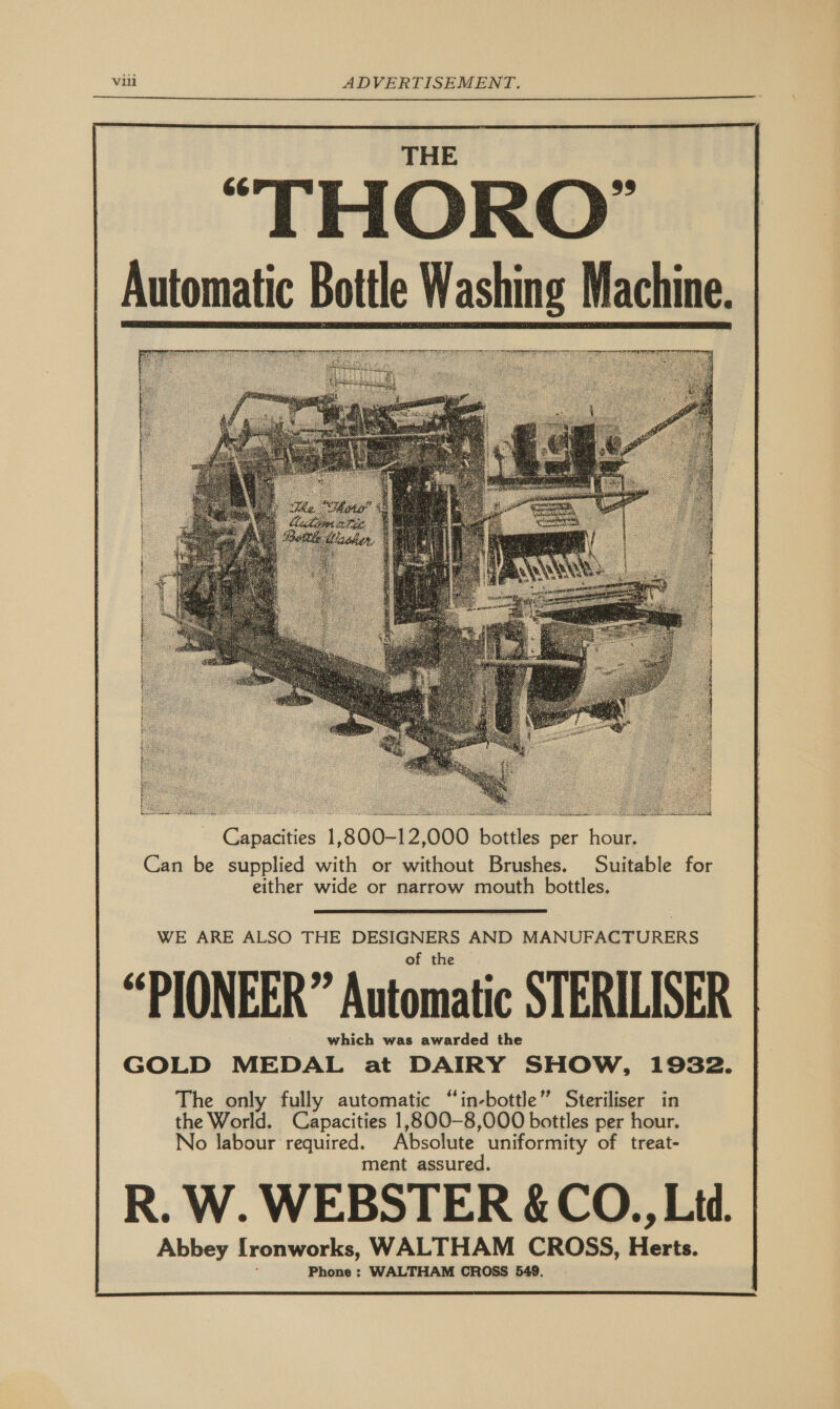  “THORO’ Automatic Bottle Washing Machine.   Capacities 1,800-12,000 bottles per hour. Can be supplied with or without Brushes. Suitable for either wide or narrow mouth bottles.  WE ARE ALSO THE DESIGNERS AND MANUFACTURERS “PIONEER” Automatic STERILISER which was awarded the GOLD MEDAL at DAIRY SHOW, 1932. The only fully automatic “in-bottle” Steriliser in the World. Capacities 1,800-8,000 bottles per hour. No labour required. Absolute uniformity of treat- ment assured. R. W. WEBSTER &amp; CO., Ltd. Abbey [ronworks, WALTHAM CROSS, Herts. Phone : WALTHAM CROSS 549. 