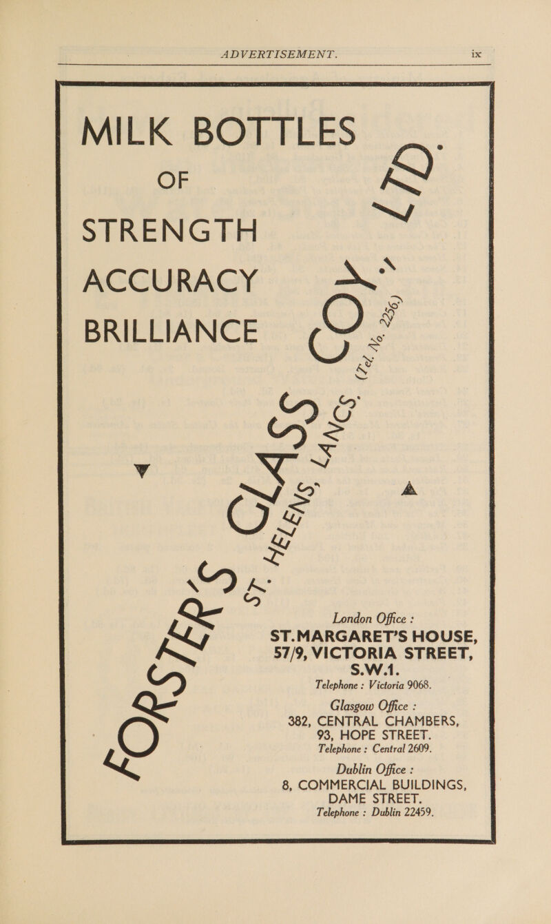 MILK BOTTLES OF STRENGTH ACCURACY BRILLIANCE              London Office : ST.MARGARET’S HOUSE, 57/9, VICTORIA STREET, | AN S.W.1. Telephone : Victoria 9068. Q- Glasgow Office : 382, CENTRAL CHAMBERS, 93, HOPE STREET. Telephone : Central 2609. Lo Dublin Office : 8, COMMERCIAL BUILDINGS, DAME STREET. Telephone : Dublin 22459.