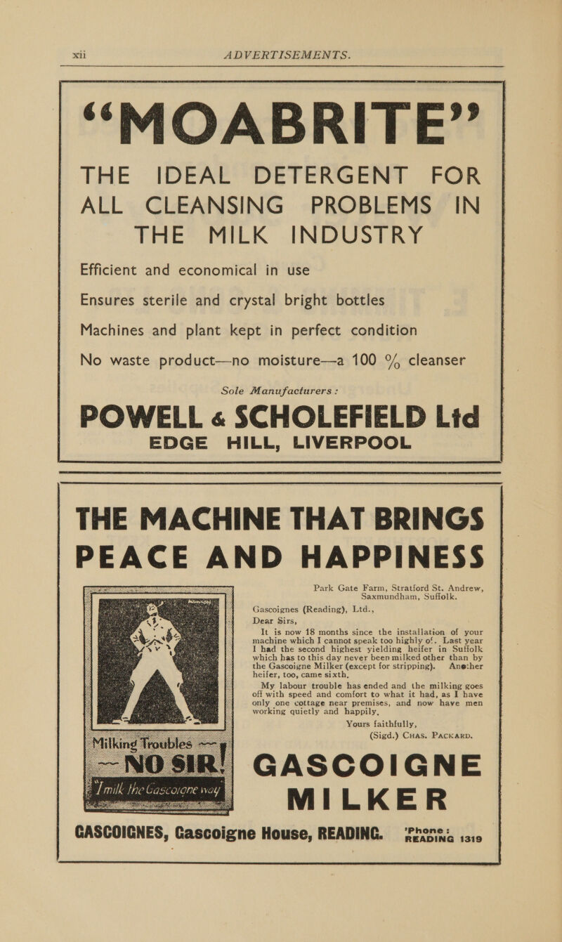 ““MOABRITE” THE IDEAL DETERGENT FOR ALL CLEANSING PROBLEMS IN THE MILK INDUSTRY Efficient and economical in use Ensures sterile and crystal bright bottles Machines and plant kept in perfect condition No waste product—no moisture—a 100 °{% cleanser Sole Manufacturers : POWELL « SCHOLEFIELD Lid EDGE HILL, LIVERPOOL              THE MACHINE THAT BRINGS PEACE AND HAPPINESS Park Gate Farm, Stratford St. Andrew, Saxmundham, Suffolk. Gascoignes (Reading), Ltd., Dear Sirs, It 1s now 18 months since the installation of your machine which I cannot speak too highly of. Last year I had the second highest yielding heifer in Suffolk which has to this day never been milked other than by the Gascoigne Milker (except for stripping). Anether heifer, too, came sixth, My labour trouble has ended and the milking goes off with speed and comfort to what it had, as I have only one cottage near premises, and now have men working quietly and happily, Yours faithfully, (Sigd.) Cuas. Packarp. NO SIR!) GASCOIGNE ===; MILKER GASCOICNES, Gascoigne House, READING. Prone: ..,   