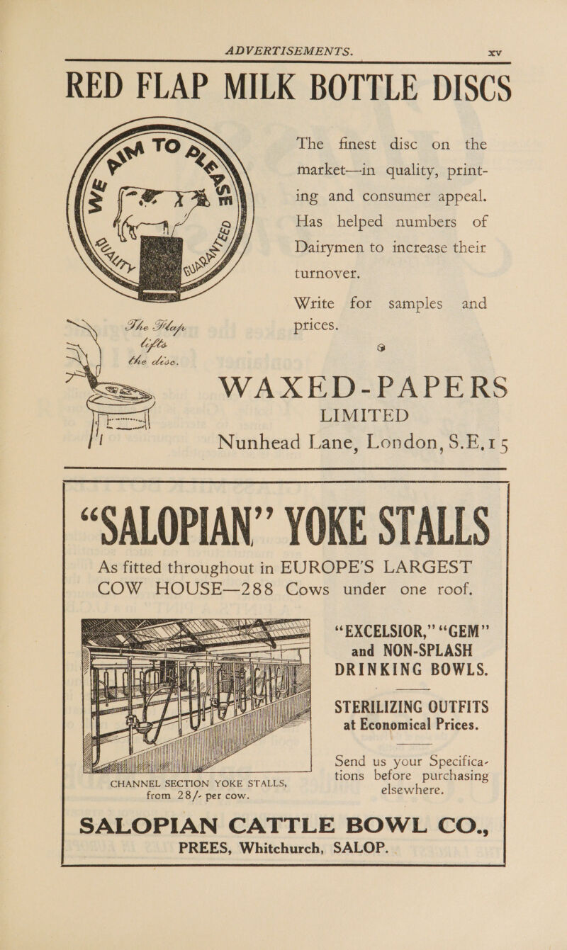 RED FLAP MILK BOTTLE DISCS ihe. iifest “discon “the market—in quality, print- ing and consumer appeal. Has helped numbers of Dairymen to increase their turnover.  Write for samples and The Pepe prices. lifts 5 WAXED-PAPERS LIMITED Nunhead Lane, London, S.E,15 “SALOPIAN” YOKE STALLS As fitted throughout in EUROPE’S LARGEST COW HOUSE—288 Cows under one roof,  “EXCELSIOR,” “GEM” and NON-SPLASH STERILIZING OUTFITS at Economical Prices. Send us your Specifica- tions before purchasing CHANNEL SECTION YOKE STALLS, elsewhere. from 28/- per cow. SALOPIAN CATTLE BOWL CO., PREES, Whitchurch, SALOP. | 