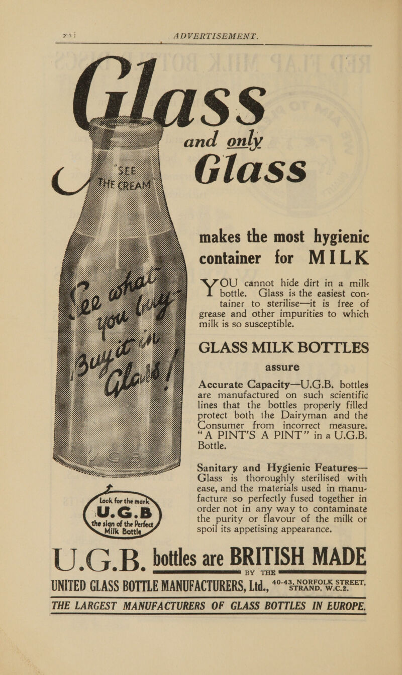     cand ae Glass  makes the most hygienic container for MILK OU cannot hide dirt in a milk bottle. Glass is the easiest con- tainer to sterilise—it is free of grease and other impurities to which milk is so susceptible. GLASS MILK BOTTLES assure Accurate Capacity—U.G.B. bottles are manufactured on such scientific lines that the bottles properly filled protect both the Dairyman and the Consumer from incorrect measure, a es A PINT” ina U.G.B. ottle. Sanitary and Hygienic Features— Glass is thoroughly sterilised with ease, and the materials used in manu- facture so perfectly fused together in order not in any way to contaminate the purity or flavour of the milk or spoil its appetising appearance. U.G.B. bottles are BRITISH MADE BY THE = UNITED GLASS BOTTLE MANUFACTURERS, Ltd., *°“srRanp. W.ces THE LARGEST MANUFACTURERS OF GLASS BOTTLES IN EUROPE.     