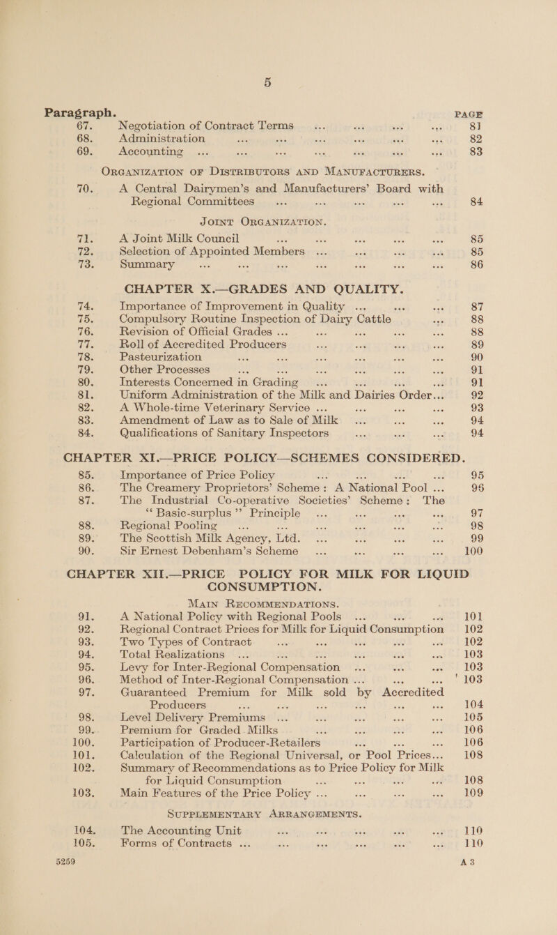 67. Negotiation of Contract Terms be 33 sey a 8] 68. Administration ae ek sf _ ani wat 82 69. Accounting... ie nas in Joy s ‘or 83 ORGANIZATION OF DISTRIBUTORS AND MANUFACTURERS. 70. A Central Dairymen’s and Manufacturers’ Board with Regional Committees... ons cas a ack 84 JOINT ORGANIZATION. ee A Joint Milk Council she ih shat on 85 72. Selection of Pe roY Members i. 24 a x af 85 73. Summary a é ee Se ah Je 86 CHAPTER X.—GRADES AND QUALITY. 74. Importance of Improvement in Quality ... nae oat 87 75. Compulsory Routine Inspection of HAIG Cattle so¥ 88 76. Revision of Official Grades . : a ver 88 Bee Roll of Accredited Producers ty: ee abe ioe 89 78. Pasteurization ae ; ae: ose Ae Acs 90 79. Other Processes Bee ee ae ae sis 91 80. Interests Concerned in n Grading the 91 81. Uniform Administration of the Milk and Dairies Order.. 92 82. A Whole-time Veterinary Service ... sais is see 93 83. Amendment of Law as to Sale of Milk... ae vee 94 84. Qualifications of Sanitary Inspectors ae <p oy 94 CHAPTER XI.—PRICE POLICY—SCHEMES CONSIDERED. 85. Importance of Price Policy 95 86. The Creamery Proprietors’ Séhediev A National Pool 96 87. The Industrial Co-operative Societies’ Scheme : The ** Basic-surplus’’ Principle... ee ah Sieg hook 88. Regional Pooling .. bet = sae ie 98 89. The Scottish Milk Ageney, Ltd. Se ae ot oe 99 90. Sir Ernest Debenham’s Scheme ... ee aes ang 100 CHAPTER XII.—PRICE POLICY FOR MILK FOR LIQUID CONSUMPTION. Man RECOMMENDATIONS. . 91. A National Policy with Regional Pools ... 101 92. Regional Contract Prices for Milk for Liquid Consumption 102 93. Two Types of Contract ise mee thd ash od 102 94. Total Realizations ... Oi Yas one 103 95. Levy for Inter-Regional Compensation a: nus sweet LOS 96. Method of Inter-Regional Compensation ... 103 97. Guaranteed Premium for Milk sold by Accredited Producers és jay ie : u 104 98. Level Delivery Premiums oe ae Ss Si oes 105 99. Premium for Graded Milks ify wa ne ies 106 100. Participation of Producer-Retailers ass «LOG 101. Calculation of the Regional Universal, or Pool ‘Prices. 108 102. Summary of Recommendations as to Price Policy for Milk for Liquid Consumption iis woe SPRL 108 108 103. Main Features of the Price Policy ... eas Neate dae |) OO SUPPLEMENTARY ARRANGEMENTS. 104. The Accounting Unit Ce ar ae aft a 110 105. Forms of Contracts ... he er, es ih jot 110