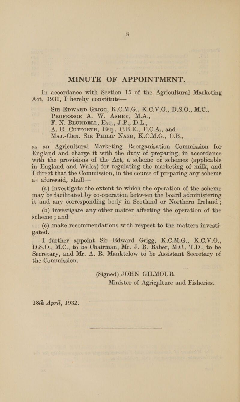 MINUTE OF APPOINTMENT. In accordance with Section 15 of the Agricultural Marketing Act, 1931, I hereby constitute— Str Epwarp Griae, K.C.M.G., K.C.V.0., D.S.0., M.C., Proressor A. W. Asusy, M.A., F. N. BLUNDELL, Esq., J.P., D.L., A. E. Cutrortu, Esq., C.B.E., F.C.A., and Mas.-GEn. SrR Puiure Nasu, K.C.M.G., C.B., as an Agricultural Marketing Reorganisation Commission for England and charge it with the duty of preparing, in accordance with the provisions of the Act, a scheme or schemes (applicable in England and Wales) for regulating the marketing of milk, and I direct that the Commission, in the course of preparing any scheme a3 aforesaid, shall— (a) investigate the extent to which the operation of the scheme may be facilitated by co-operation between the board administering it and any corresponding body in Scotland or Northern Ireland ; (b) investigate any other matter affecting the operation of the scheme ; and eres | (c) make recommendations with respect to the matters investi- gated. I further appoint Sir Edward Grigg, K.C.M.G., K.C.V.O., D.S.0., M.C., to be Chairman, Mr. J. B. Baber, M.C., T.D., to be Secretary, and Mr. A. R. Manktelow to be Assistant Secretary of the Commission. (Signed) JOHN GILMOUR. Minister of Agriculture and Fisheries. 18th April, 1932.