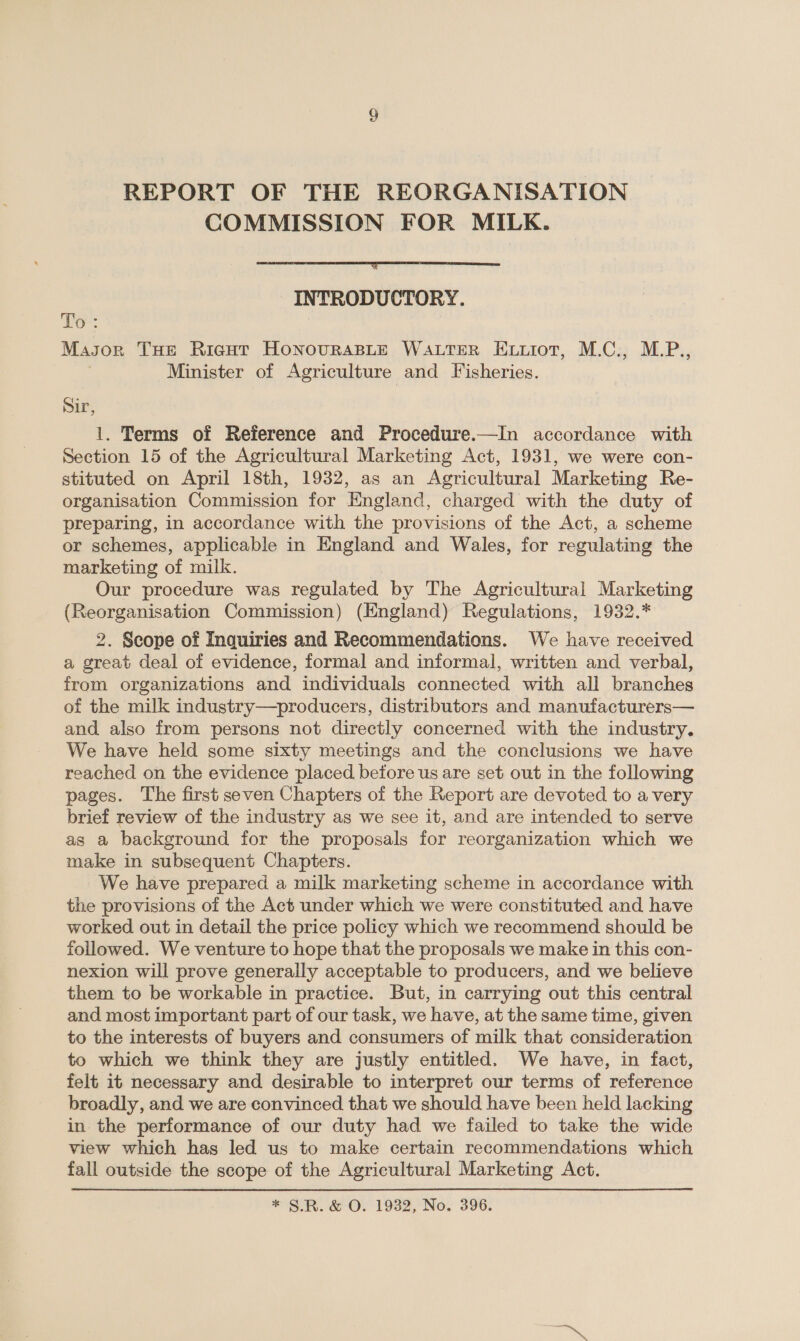 REPORT OF THE REORGANISATION COMMISSION FOR MILK.  INTRODUCTORY. ‘Po: MaJor THE Ricgut HonovurasLeE WALTER Extiot, M.C., M.P., Minister of Agriculture and Fisheries. Sir, 1. Terms of Reference and Procedure.—In accordance with Section 15 of the Agricultural Marketing Act, 1931, we were con- stituted on April 18th, 1932, as an Agricultural Marketing Re- organisation Commission for England, charged with the duty of preparing, in accordance with the provisions of the Act, a scheme or schemes, applicable in England and Wales, for regulating the marketing of milk. Our procedure was regulated by The Agricultural Marketing (Reorganisation Commission) (England) Regulations, 1932.* 2. Scope of Inquiries and Recommendations. We have received a great deal of evidence, formal and informal, written and verbal, from organizations and individuals connected with all branches of the milk industry—producers, distributors and manufacturers— and also from persons not directly concerned with the industry. We have held some sixty meetings and the conclusions we have reached on the evidence placed before us are set out in the following pages. The first seven Chapters of the Report are devoted to a very brief review of the industry as we see it, and are intended to serve as a background for the proposals for reorganization which we make in subsequent Chapters. We have prepared a milk marketing scheme in accordance with the provisions of the Act under which we were constituted and have worked out in detail the price policy which we recommend should be followed. We venture to hope that the proposals we make in this con- nexion will prove generally acceptable to producers, and we believe them to be workable in practice. But, in carrying out this central and most important part of our task, we have, at the same time, given to the interests of buyers and consumers of milk that consideration to which we think they are justly entitled. We have, in fact, felt it necessary and desirable to interpret our terms of reference broadly, and we are convinced that we should have been held lacking in the performance of our duty had we failed to take the wide view which has led us to make certain recommendations which fall outside the scope of the Agricultural Marketing Act. * §.R. &amp; O. 1932, No. 396.