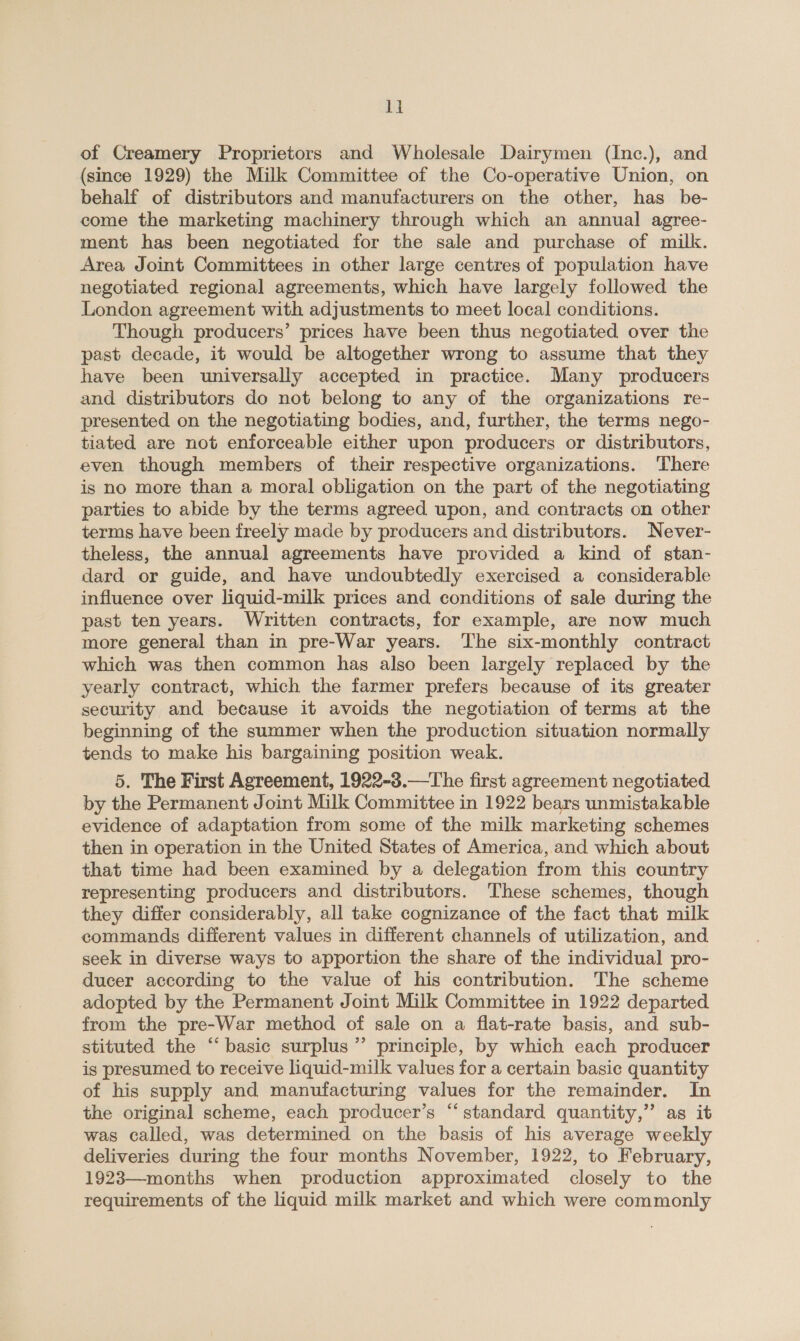 1] of Creamery Proprietors and Wholesale Dairymen (Inc.), and (since 1929) the Milk Committee of the Co-operative Union, on behalf of distributors and manufacturers on the other, has be- come the marketing machinery through which an annual agree- ment has been negotiated for the sale and purchase of milk. Area Joint Committees in other large centres of population have negotiated regional agreements, which have largely followed the London agreement with adjustments to meet local conditions. Though producers’ prices have been thus negotiated over the past decade, it would be altogether wrong to assume that they have been universally accepted in practice. Many producers and distributors do not belong to any of the organizations re- presented on the negotiating bodies, and, further, the terms nego- tiated are not enforceable either upon producers or distributors, even though members of their respective organizations. ‘There is no more than a moral obligation on the part of the negotiating parties to abide by the terms agreed upon, and contracts on other terms have been freely made by producers and distributors. Never- theless, the annual agreements have provided a kind of stan- dard or guide, and have undoubtedly exercised a considerable influence over liquid-milk prices and conditions of sale during the past ten years. Written contracts, for example, are now much more general than in pre-War years. The six-monthly contract which was then common has also been largely replaced by the yearly contract, which the farmer prefers because of its greater security and because it avoids the negotiation of terms at the beginning of the summer when the production situation normally tends to make his bargaining position weak. 5. The First Agreement, 1922-3.—The first agreement negotiated by the Permanent Joint Milk Committee in 1922 bears unmistakable evidence of adaptation from some of the milk marketing schemes then in operation in the United States of America, and which about that time had been examined by a delegation from this country representing producers and distributors. These schemes, though they differ considerably, all take cognizance of the fact that milk commands different values in different channels of utilization, and. seek in diverse ways to apportion the share of the individual pro- ducer according to the value of his contribution. The scheme adopted by the Permanent Joint Milk Committee in 1922 departed from the pre-War method of sale on a flat-rate basis, and sub- stituted the “‘ basic surplus’ principle, by which each producer is presumed to receive liquid-milk values for a certain basic quantity of his supply and manufacturing values for the remainder. In the original scheme, each producer’s “standard quantity,” as it was called, was determined on the basis of his average weekly deliveries during the four months November, 1922, to February, 1923—months when production approximated closely to the requirements of the liquid milk market and which were commonly