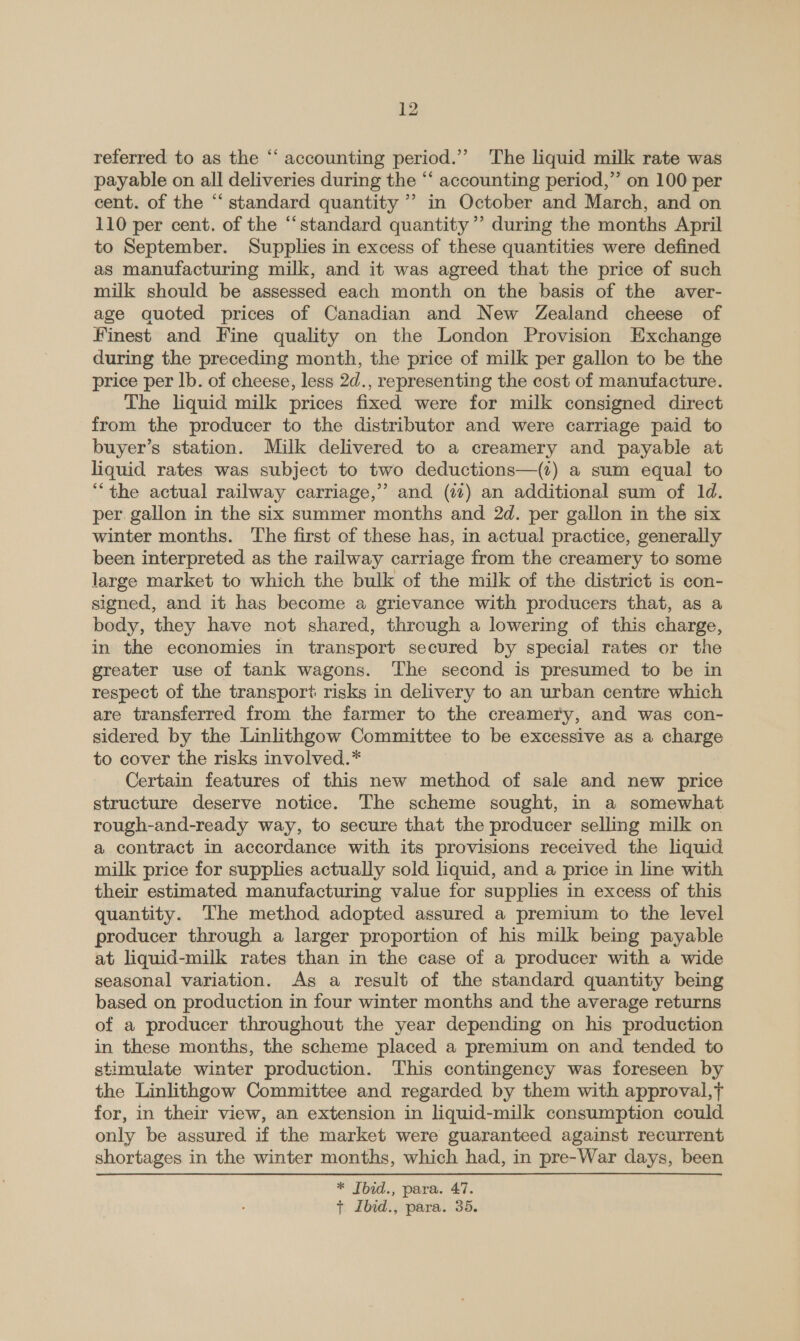 referred to as the “‘ accounting period.’ The liquid milk rate was payable on all deliveries during the “‘ accounting period,” on 100 per cent. of the “ standard quantity ’? in October and March, and on 110 per cent. of the “standard quantity’’ during the months April to September. Supplies in excess of these quantities were defined as manufacturing milk, and it was agreed that the price of such milk should be assessed each month on the basis of the aver- age quoted prices of Canadian and New Zealand cheese of Finest and Fine quality on the London Provision Exchange during the preceding month, the price of milk per gallon to be the price per lb. of cheese, less 2d., representing the cost of manufacture. The liquid milk prices fixed were for milk consigned direct from the producer to the distributor and were carriage paid to buyer’s station. Milk delivered to a creamery and payable at liquid rates was subject to two deductions—(?) a sum equal to “the actual railway carriage,’’ and (77) an additional sum of ld. per. gallon in the six summer months and 2d. per gallon in the six winter months. The first of these has, in actual practice, generally been interpreted as the railway carriage from the creamery to some large market to which the bulk of the milk of the district is con- signed, and it has become a grievance with producers that, as a body, they have not shared, through a lowering of this charge, in the economies in transport secured by special rates or the greater use of tank wagons. The second is presumed to be in respect of the transport risks in delivery to an urban centre which are transferred from the farmer to the creamery, and was con- sidered by the Linlithgow Committee to be excessive as a charge to cover the risks involved.* Certain features of this new method of sale and new price structure deserve notice. The scheme sought, in a somewhat rough-and-ready way, to secure that the producer sellmg milk on a contract in accordance with its provisions received the liquid milk price for supplies actually sold liquid, and a price in line with their estimated manufacturing value for supplies in excess of this quantity. The method adopted assured a premium to the level producer through a larger proportion of his milk being payable at liquid-milk rates than in the case of a producer with a wide seasonal variation. As a result of the standard quantity being based on production in four winter months and the average returns of a producer throughout the year depending on his production in these months, the scheme placed a premium on and tended to stimulate winter production. This contingency was foreseen by the Linlithgow Committee and regarded by them with approval,t for, in their view, an extension in liquid-milk consumption could only be assured if the market were guaranteed against recurrent shortages in the winter months, which had, in pre-War days, been * Ibid., para. 47. + Ibid., para. 35.