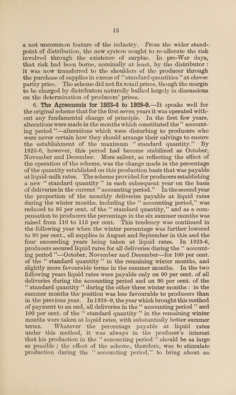 a not uncommon feature of the industry. From the wider stand- point of distribution, the new system sought to re-allocate the risk involved through the existence of surplus. In pre-War days, that risk had been borne, nominally at least, by the distributor : it was now transferred to the shoulders of the producer through the purchase of supplies in excess of “standard quantities ”’ at cheese parity price. The scheme did not fix retail prices, though the margin to be charged by distributors naturally bulked largely in discussions on the determination of producers’ prices. 6. The Agreements for 1923-4 to 1928-9.—It speaks well dos the original scheme that for the first seven years it was operated with- out any fundamental change of principle. In the first few years, alterations were made in the months which constituted the “ account- ing period ’”—alterations which were disturbing to producers who were never certain how they should arrange their calvings to ensure the establishment of the maximum “standard quantity.” By 1925-6, however, this period had become stabilized as October, November and December. More salient, as reflecting the effect of the operation of the scheme, was the change made in the percentage of the quantity established on this production basis that was payable at liquid-milk rates. The scheme provided for producers establishing a new “standard quantity ’’ in each subsequent year on the basis of deliveriesin the current ‘‘ accounting period.” Inthesecond year the proportion of the monthly deliveries payable at liquid rates during the winter months, including the “‘ accounting period,’’ was reduced to 95 per cent. of the “ standard quantity,” and as a com- pensation to producers the percentage in the six summer months was raised from 110 to 115 per cent. This tendency was continued in the following year when the winter percentage was further lowered to 90 per cent., all supplies in August and September in this and the four succeeding years being taken at liquid rates. In 1925-6, producers secured liquid rates for all deliveries during the ‘‘ account- ing period ’—October, November and December—for 100 per cent. of the “ standard quantity ” in the remaining winter months, and slightly more favourable terms in the summer months. In the two following years liquid rates were payable only on 90 per cent. of all deliveries during the accounting period and on 90 per cent. of the “ standard quantity ’’ during the other three winter months : in the summer months the position was less favourable to producers than in the previous year. In 1928-9, the year which brought this method of payment to an end, all deliveries in the ‘‘ accounting period ”’ and 100 per cent. of the “ standard quantity ” in the remaining winter months were taken at liquid rates, with substantially better summer terms. Whatever the percentage payable at liquid rates under this method, it was always in the producer’s interest that his production in the “ accounting period ’’ should be as large as possible ; the effect of the scheme, therefore, was to stimulate production during the “accounting period,’ to bring about an