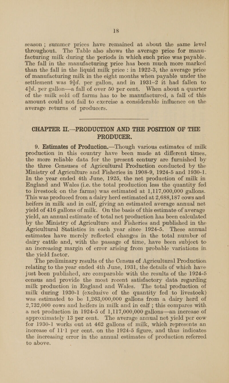 season ; summer prices have remained at about the same level throughout. The Table also shows the average price for manu- facturing milk during the periods in which such price was payable. The fall in the manufacturing price has been much more marked. than the fall in the liquid milk price : in 1922-3, the average price of manufacturing milk in the eight months when payable under the settlement was 9d. per gallon, and in 1931-2 it had fallen to 4d. per gallon—a fall of over 50 per cent. When about a quarter of the milk sold off farms has to be manufactured, a fall of this amount could not fail to exercise a considerable influence on the average returns of producers. CHAPTER II.—PRODUCTION AND THE POSITION OF THE PRODUCER. 9. Estimates of Production.—Though various estimates of milk production in this country have been made at different times, the more reliable data for the present century are furnished by the three Censuses of Agricultural Production conducted by the Ministry of Agriculture and Fisheries in 1908-9, 1924-5 and 1930-1. In the year ended 4th June, 1925, the net production of milk in England and Wales (i.e. the total production less the quantity fed to livestock on the farms) was estimated at 1,117,000,000 gallons. This was produced from a dairy herd estimated at 2,688,187 cows and heifers in milk and in calf, giving an estimated average annual net yield of 416 gallons of milk. On the basis of this estimate of average yield, an annual estimate of total net production has been calculated by the Ministry of Agriculture and Fisheries and published in the Agricultural Statistics in each year since 1924-5. These annual estimates have merely reflected changes in the total number of dairy cattle and, with the passage of time, have been subject to an increasing margin of error arising from probable variations in the yield factor. The preliminary results of the Census of Agricultural Production relating to the year ended 4th June, 1931, the details of which have just been published, are comparable with the results of the 1924-5 census and provide the most recent satisfactory data regarding milk production in England and Wales. The total production of milk during 1930-1 (exclusive of the quantity fed to livestock) was estimated to be 1,263,000,000 gallons from a dairy herd of 2,732,000 cows and heifers in milk and in calf ; this compares with a net production in 1924-5 of 1,117,000,000 gallons—an increase of approximately 13 per cent. The average annual net yield per cow for 1930-1 works out at 462 gallons of milk, which represents an increase of 11-1 per cent. on the 1924-5 figure, and thus indicates the increasing error in the annual estimates of production referred to above.