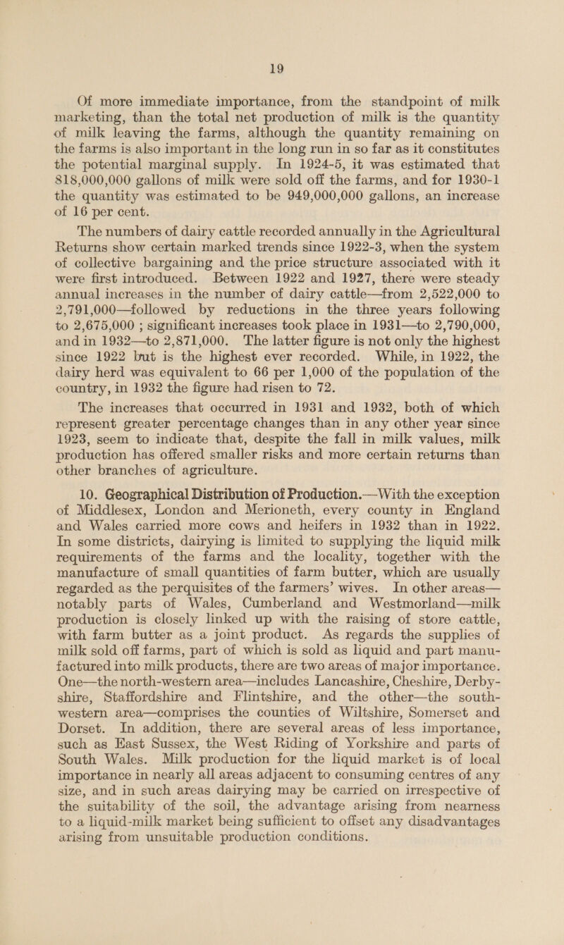 Of more immediate importance, from the standpoint of milk marketing, than the total net production of milk is the quantity of milk leaving the farms, although the quantity remaining on the farms is also important in the long run in so far as it constitutes the potential marginal supply. In 1924-5, it was estimated that 818,000,000 gallons of milk were sold off the farms, and for 1930-1 the quantity was estimated to be 949,000,000 gallons, an increase of 16 per cent. The numbers of dairy cattle recorded annually in the Agricultural Returns show certain marked trends since 1922-3, when the system of collective bargaining and the price structure associated with it were first introduced. Between 1922 and 1927, there were steady annual increases in the number of dairy cattle—from 2,522,000 to 2,791,000—followed by reductions in the three years following to 2,675,000 ; significant increases took place in 1931—to 2,790,000, and in 1932—to 2,871,000. The latter figure is not only the highest since 1922 but is the highest ever recorded. While, in 1922, the dairy herd was equivalent to 66 per 1,000 of the population of the country, in 1932 the figure had risen to 72. The increases that occurred in 1931 and 1932, both of which represent greater percentage changes than in any other year since 1923, seem to indicate that, despite the fall in milk values, milk production has offered smaller risks and more certain returns than other branches of agriculture. 10. Geographical Distribution of Production.—With the exception of Middlesex, London and Merioneth, every county in England and Wales carried more cows and heifers in 1932 than in 1922. In some districts, dairying is limited to supplying the liquid milk requirements of the farms and the locality, together with the manufacture of small quantities of farm butter, which are usually regarded as the perquisites of the farmers’ wives. In other areas— notably parts of Wales, Cumberland and Westmorland—milk production is closely linked up with the raising of store cattle, with farm butter as a joint product. As regards the supplies of milk sold off farms, part of which is sold as liquid and part manu- factured into milk products, there are two areas of major importance. One—the north-western area—includes Lancashire, Cheshire, Derby- shire, Staffordshire and Flintshire, and the other—the south- western area—comprises the counties of Wiltshire, Somerset and Dorset. In addition, there are several areas of less importance, such as Hast Sussex, the West Riding of Yorkshire and parts of South Wales. Milk production for the liquid market is of local importance in nearly all areas adjacent to consuming centres of any size, and in such areas dairying may be carried on irrespective of the suitability of the soil, the advantage arising from nearness to a liquid-milk market being sufficient to offset any disadvantages arising from unsuitable production conditions.