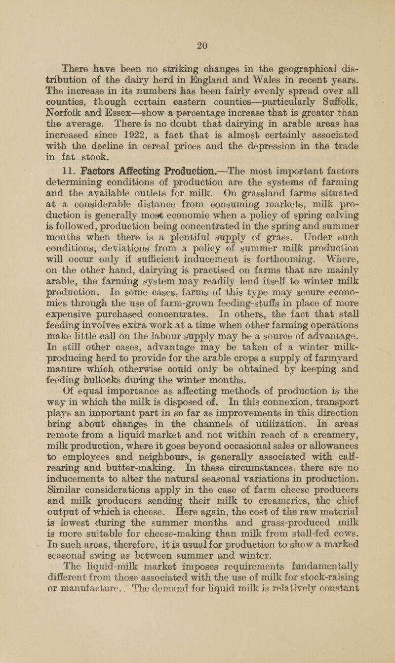 There have been no striking changes in the geographical dis- tribution of the dairy herd in England and Wales in recent years. The increase in its numbers has been fairly evenly spread over all counties, though certain eastern counties—particularly Suffolk, Norfolk and Essex—show a percentage increase that is greater than the average. ‘There is no doubt that dairying in arable areas has increased since 1922, a fact that is almost certainly associated with the decline in cereal prices and the depression in the trade in fat stock. 11. Factors Affecting Production.—The most important factors determining conditions of production are the systems of farming and the available outlets for milk. On grassland farms situated at a considerable distance from consuming markets, milk pro- duction is generally most economic when a policy of spring calving is followed, production being concentrated in the spring and summer months when there is a plentiful supply of grass. Under such conditions, deviations from a policy of summer milk production will occur only if sufficient inducement is forthcoming. Where, on the other hand, dairying is practised on farms that are mainly arable, the farming system may readily lend itself to winter milk production. In some cases, farms of this type may secure econo- mies through the use of farm-grown feeding-stuffs in place of more expensive purchased concentrates. In others, the fact that stall feeding involves extra work at a time when other farming operations make little call on the labour supply may be a source of advantage. In still other cases, advantage may be taken of a winter milk- producing herd to provide for the arable crops a supply of farmyard manure which otherwise could only be obtained by keeping and feeding bullocks during the winter months. Of equal importance as affecting methods of production is the way in which the milk is disposed of. In this connexion, transport plays an important part in so far as improvements in this direction bring about changes in the channels of utilization. In areas remote from a liquid market and not within reach of a creamery, milk production, where it goes beyond occasional sales or allowances to employees and neighbours, is generally associated with calf- rearing and butter-making. In these circumstances, there are no inducements to alter the natural seasonal variations in production. Similar considerations apply in the case of farm cheese producers and milk producers sending their milk to creameries, the chief output of which is cheese. Here again, the cost of the raw material is lowest during the summer months and grass-produced milk is more suitable for cheese-making than milk from stall-fed cows. In such areas, therefore, it is usual for production to show a marked seasonal swing as between summer and winter. The liquid-milk market imposes requirements fundamentally different from those associated with the use of milk for stock-raising or manufacture.. The demand for liquid milk is relatively constant