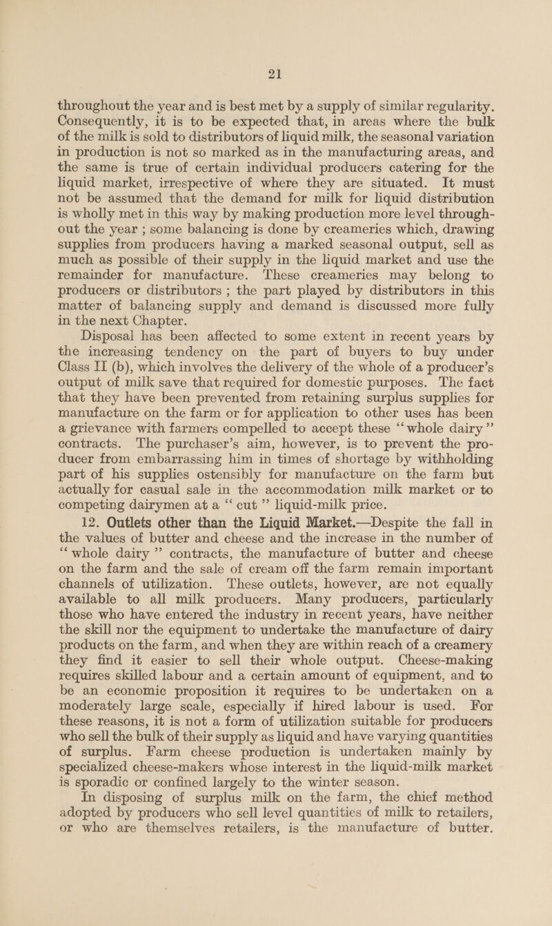 throughout the year and is best met by a supply of similar regularity. Consequently, it is to be expected that, in areas where the bulk of the milk is sold to distributors of liquid milk, the seasonal variation in production is not so marked as in the manufacturing areas, and the same is true of certain individual producers catering for the liquid market, irrespective of where they are situated. It must not be assumed that the demand for milk for liquid distribution is wholly met in this way by making production more level through- out the year ; some balancing is done by creameries which, drawing supplies from producers having a marked seasonal output, sell as much as possible of their supply in the liquid market and use the remainder for manufacture. These creameries may belong to producers or distributors ; the part played by distributors in this matter of balancing supply and demand is discussed more fully in the next Chapter. Disposal has been affected to some extent in recent years by the increasing tendency on the part of buyers to buy under Class II (b), which involves the delivery of the whole of a producer’s output of milk save that required for domestic purposes. The fact that they have been prevented from retaining surplus supplies for manufacture on the farm or for application to other uses has been a grievance with farmers compelled to accept these “whole dairy ”’ contracts. The purchaser’s aim, however, is to prevent the pro- ducer from embarrassing him in times of shortage by withholding part of his supplies ostensibly for manufacture on the farm but actually for casual sale in the accommodation milk market or to competing dairymen at a “ cut ”’ liquid-milk price. 12. Outlets other than the Liquid Market.—Despite the fall in the values of butter and cheese and the increase in the number of ‘““whole dairy ” contracts, the manufacture of butter and cheese on the farm and the sale of cream off the farm remain important channels of utilization. These outlets, however, are not equally available to all milk producers. Many producers, particularly those who have entered the industry in recent years, have neither the skill nor the equipment to undertake the manufacture of dairy products on the farm, and when they are within reach of a creamery they find it easier to sell their whole output. Cheese-making requires skilled labour and a certain amount of equipment, and to be an economic proposition it requires to be undertaken on a moderately large scale, especially if hired labour is used. For these reasons, it is not a form of utilization suitable for producers who sell the bulk of their supply as liquid and have varying quantities of surplus. Farm cheese production is undertaken mainly by specialized cheese-makers whose interest in the liquid-milk market is sporadic or confined largely to the winter season. In disposing of surplus milk on the farm, the chief method adopted. by producers who sell level quantities of milk to retailers, or who are themselves retailers, is the manufacture of butter.