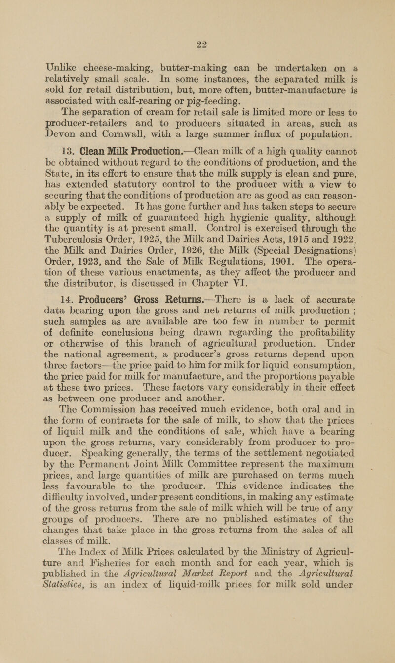 Unlike cheese-making, butter-making can be undertaken on a relatively small scale. In some instances, the separated milk is sold for retail distribution, but, more often, butter-manufacture is associated with calf-rearing or pig-feeding. The separation of cream for retail sale is limited more or less to producer-retailers and to producers situated in areas, such as Devon and Cornwall, with a large summer influx of population. 13. Clean Milk Production.—Clean milk of a high quality cannot be obtained without regard to the conditions of production, and the State, in its effort to ensure that the milk supply is elean and pure, has extended statutory control to the producer with a view to securing that the conditions of production are as good as can reason- ably be expected. It has gone further and has taken steps to secure a supply of milk of guaranteed high hygienic quality, although the quantity is at present small. Control is exercised through the Tuberculosis Order, 1925, the Milk and Dairies Acts, 1915 and 1922, the Milk and Dairies Order, 1926, the Milk (Special Designations) Order, 1923, and the Sale of Milk Regulations, 1901. The opera- tion of these various enactments, as they affect the producer and the distributor, is discussed in Chapter VI. 14. Producers’ Gross Returns.—There is a lack of accurate data bearing upon the gross and net returns of milk production ; such samples as are available are too few in number to permit of definite conclusions being drawn regarding the profitability or otherwise of this branch of agricultural production. Under the national agreement, a producer’s gross returns depend upon three factors—the price paid to him for milk for liquid consumption, the price paid for milk for manufacture, and the proportions payable at these two prices. ‘These factors vary considerably in their effect as between one producer and another. | The Commission has received much evidence, both oral and in the form of contracts for the sale of milk, to show that the prices of liquid milk and the conditions of sale, which have a bearing upon the gross returns, vary considerably from producer to pro- ducer. Speaking generally, the terms of the settlement negotiated by the Permanent Joint Milk Committee represent the maximum prices, and large quantities of milk are purchased on terms much less favourable to the producer. This evidence indicates the difficulty involved, under present conditions, in making any estimate of the gross returns from the sale of milk which will be true of any groups of producers. There are no published estimates of the changes that take place in the gross returns from the sales of all classes of milk. The Index of Milk Prices calculated by the Ministry of Agricul- ture and Fisheries for each month and for each year, which is published in the Agricultural Market Report and the Agricultural Statistics, is an index of liquid-milk prices for milk sold under