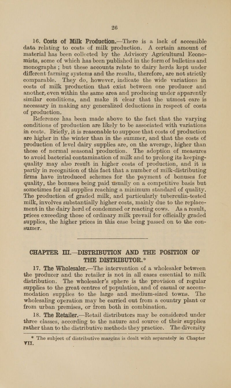 16. Costs of Milk Production.—There is a lack of accessible data relating to costs of milk production. A certain amount of material has been collected by the Advisory Agricultural Econo- mists, some of which has been published in the form of bulletins and. monographs ; but these accounts relate to dairy herds kept under different farming systems and the results, therefore, are not strictly comparable. They do, however, indicate the wide variations in costs of milk production that exist between one producer and another, even within the same area and producing under apparently similar conditions, and make it clear that the utmost care is necessary in making any generalized deductions in respect of costs of production. Reference has been made above to the fact that the varying conditions of production are likely to be associated with variations in costs. Briefly, it is reasonable to suppose that costs of production are higher in the winter than in the summer, and that the costs of production of level dairy supplies are, on the average, higher than those of normal seasonal production. The adoption of measures to avoid bacterial contamination of milk and to prolong its keeping- quality may also result in higher costs of production, and it is partly in recognition of this fact that a number of milk-distributing firms have introduced schemes for the payment of bonuses for quality, the bonuses being paid usually on a competitive basis but sometimes for all supplies reaching a minimum standard of quality. The production of graded milk, and particularly tuberculin-tested milk, involves substantially higher costs, mainly due to the replace- ment in the dairy herd of condemned or reacting cows. Asa result, prices exceeding those of ordinary milk prevail for officially graded supplies, the higher prices in this case being passed on to the con- sumer. CHAPTER WI.—DISTRIBUTION AND THE POSITION OF THE DISTRIBUTOR.* 17. The Wholesaler.—The intervention of a wholesaler between the producer and the retailer is not in all cases essential to milk distribution. ‘The wholesaler’s sphere is the provision of regular supplies to the great centres of population, and of casual or accom- modation supplies to the large and medium-sized towns. The wholesaling operation may be carried out from a country plant or from urban premises, or from both in combination. 18. The Retailer.—Retail distributors may be considered under three classes, according to the nature and source of their supplies rather than to the distributive methods they practice. ‘The diversity * The subject of distributive margins is dealt with separately in Chapter