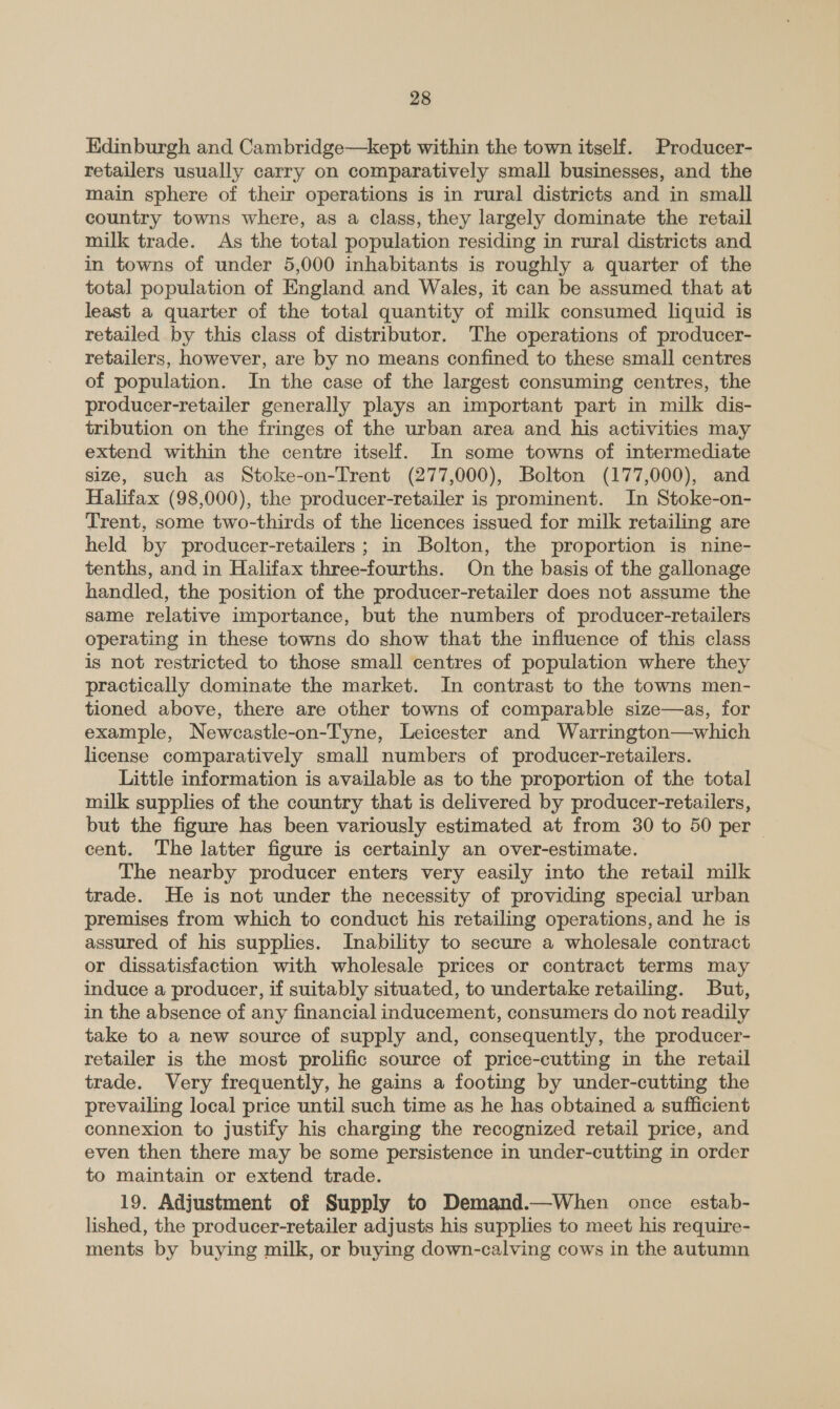 Edinburgh and Cambridge—kept within the town itself. Producer- retailers usually carry on comparatively small businesses, and the main sphere of their operations is in rural districts and in small country towns where, as a class, they largely dominate the retail milk trade. As the total population residing in rural districts and in towns of under 5,000 inhabitants is roughly a quarter of the total population of England and Wales, it can be assumed that at least a quarter of the total quantity of milk consumed liquid is retailed by this class of distributor. The operations of producer- retailers, however, are by no means confined to these small centres of population. In the case of the largest consuming centres, the producer-retailer generally plays an important part in milk dis- tribution on the fringes of the urban area and his activities may extend within the centre itself. In some towns of intermediate size, such as Stoke-on-Trent (277,000), Bolton (177,000), and Halifax (98,000), the producer-retailer is prominent. In Stoke-on- Trent, some two-thirds of the licences issued for milk retailing are held by producer-retailers ; in Bolton, the proportion is nine- tenths, and in Halifax three-fourths. On the basis of the gallonage handled, the position of the producer-retailer does not assume the same relative importance, but the numbers of producer-retailers operating in these towns do show that the influence of this class is not restricted to those small centres of population where they practically dominate the market. In contrast to the towns men- tioned above, there are other towns of comparable size—as, for example, Newcastle-on-Tyne, Leicester and Warrington—which license comparatively small numbers of producer-retailers. Little information is available as to the proportion of the total milk supplies of the country that is delivered by producer-retailers, but the figure has been variously estimated at from 30 to 50 per | cent. The latter figure is certainly an over-estimate. The nearby producer enters very easily into the retail milk trade. He igs not under the necessity of providing special urban premises from which to conduct his retailing operations, and he is assured of his supplies. Inability to secure a wholesale contract or dissatisfaction with wholesale prices or contract terms may induce a producer, if suitably situated, to undertake retailing. But, in the absence of any financial inducement, consumers do not readily take to a new source of supply and, consequently, the producer- retailer is the most prolific source of price-cutting in the retail trade. Very frequently, he gains a footing by under-cutting the prevailing local price until such time as he has obtained a sufficient connexion to justify his charging the recognized retail price, and even then there may be some persistence in under-cutting in order to maintain or extend trade. 19. Adjustment of Supply to Demand.—When once estab- lished, the producer-retailer adjusts his supplies to meet his require- ments by buying milk, or buying down-calving cows in the autumn