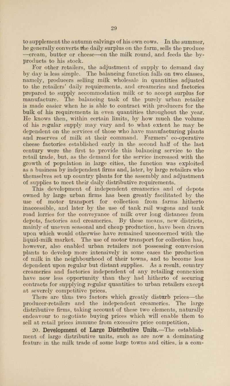to supplement the autumn calvings of hisown cows. In the summer, he generally converts the daily surplus on the farm, sells the produce —cream, butter or cheese—on the milk round, and feeds the by- products to his stock. For other retailers, the adjustment of supply to demand day by day is less simple. The balancing function falls on two classes, namely, producers selling milk wholesale in quantities adjusted to the retailers’ daily requirements, and creameries and factories prepared to supply accommodation milk or to accept surplus for manufacture. The balancing task of the purely urban retailer is made easier when he is able to contract with producers for the bulk of his requirements in even quantities throughout the year. He knows then, within certain limits, by how much the volume oi his regular supply may vary and to what extent he may be dependent on the services of those who have manufacturing plants and reserves of milk at their command. Farmers’ co-operative cheese factories established early in the second half of the last century were the first to provide this balancing service to the retail trade, but, as the demand for the service increased with the growth of population in large cities, the function was exploited as a business by independent firms and, later, by large retailers who themselves set up country plants for the assembly and adjustment of supplies to meet their daily distributive requirements. This development of independent creameries and of depots owned by large urban firms has been greatly facilitated by the use of motor transport for collection from farms hitherto inaccessible, and later by the use of tank rail wagons and tank road lorries for the conveyance of milk over long distances from depots, factories and creameries. By these means, new districts, mainly of uneven seasonal and cheap production, have been drawn upon which would otherwise have remained unconcerned with the liquid-milk market. ‘The use of motor transport for collection has, however, also enabled urban retailers not possessing conversion plants to develop more intensively in some cases the production of milk in the neighbourhood of their towns, and to become less dependent upon regular but distant supplies. As a result, country ereameries and factories independent of any retailing connexion have now less opportunity than they had hitherto of securing contracts for supplying regular quantities to urban retailers except at severely competitive prices. There are thus two factors which greatly disturb prices—the producer-retailers and the independent creameries. The large distributive firms, taking account of these two elements, naturally endeavour to negotiate buying prices which will enable them to sell at retail prices immune from excessive price competition. 20. Development of Large Distributive Units.—The establish- ment of large distributive units, such as are now a dominating feature in the milk trade of some large towns and cities, is a com-