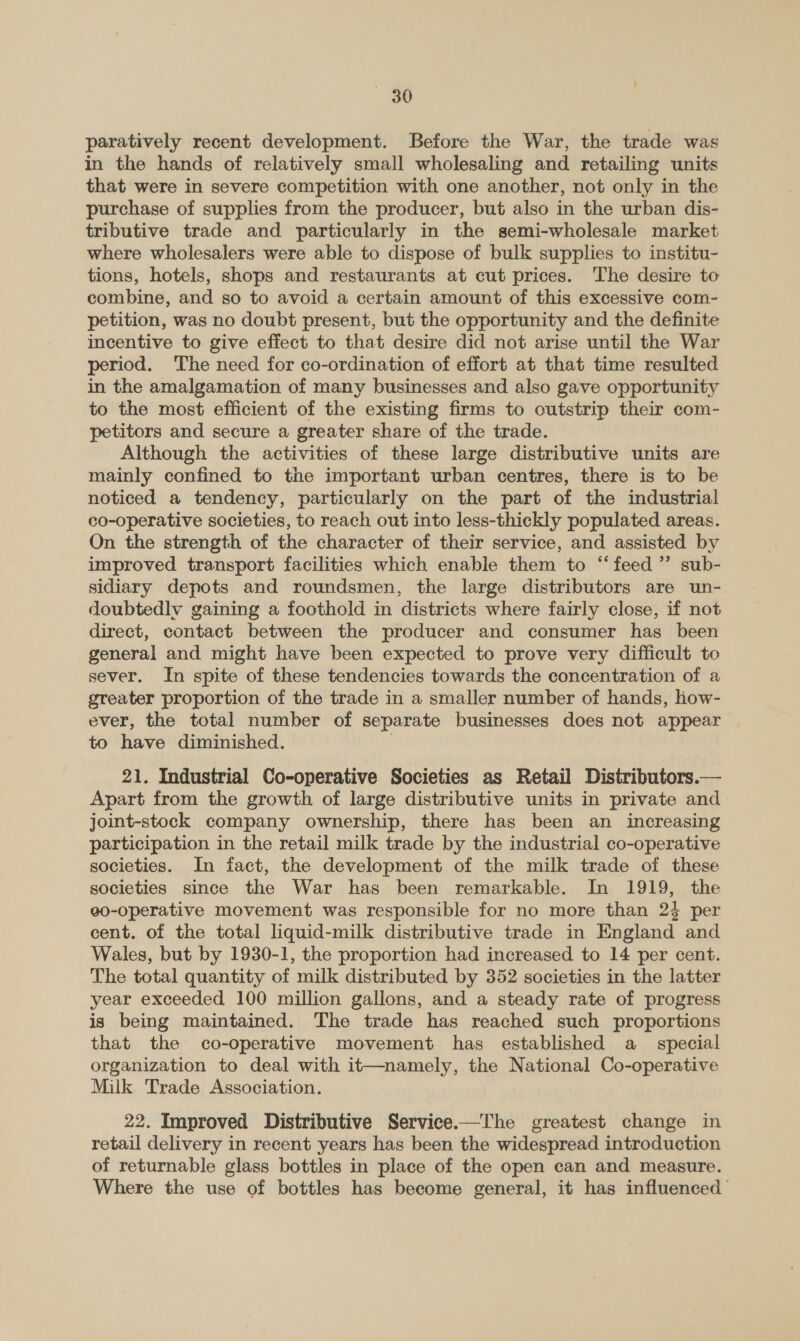 paratively recent development. Before the War, the trade was in the hands of relatively small wholesaling and retailing units that were in severe competition with one another, not only in the purchase of supplies from the producer, but also in the urban dis- tributive trade and particularly in the semi-wholesale market where wholesalers were able to dispose of bulk supplies to institu- tions, hotels, shops and restaurants at cut prices. The desire to combine, and so to avoid a certain amount of this excessive com- petition, was no doubt present, but the opportunity and the definite incentive to give effect to that desire did not arise until the War period. The need for co-ordination of effort at that time resulted in the amalgamation of many businesses and also gave opportunity to the most efficient of the existing firms to outstrip their com- petitors and secure a greater share of the trade. Although the activities of these large distributive units are mainly confined to the important urban centres, there is to be noticed a tendency, particularly on the part of the industrial co-operative societies, to reach out into less-thickly populated areas. On the strength of the character of their service, and assisted by improved transport facilities which enable them to “feed ” sub- sidiary depots and roundsmen, the large distributors are un- doubtedly gaining a foothold in districts where fairly close, if not direct, contact between the producer and consumer has been general and might have been expected to prove very difficult to sever. In spite of these tendencies towards the concentration of a greater proportion of the trade in a smaller number of hands, how- ever, the total number of separate businesses does not appear to have diminished. ; 21. Industrial Co-operative Societies as Retail Distributors.— Apart from the growth of large distributive units in private and. joint-stock company ownership, there has been an increasing participation in the retail milk trade by the industrial co-operative societies. In fact, the development of the milk trade of these societies since the War has been remarkable. In 1919, the e0-operative movement was responsible for no more than 24 per cent. of the total liquid-milk distributive trade in England and Wales, but by 1930-1, the proportion had increased to 14 per cent. The total quantity of milk distributed by 352 societies in the latter year exceeded 100 million gallons, and a steady rate of progress is being maintained. The trade has reached such proportions that the co-operative movement has established a_ special organization to deal with it—namely, the National Co-operative Milk Trade Association. 22. Improved Distributive Service.—The greatest change in retail delivery in recent years has been the widespread introduction of returnable glass bottles in place of the open can and measure. Where the use of bottles has become general, it has influenced |