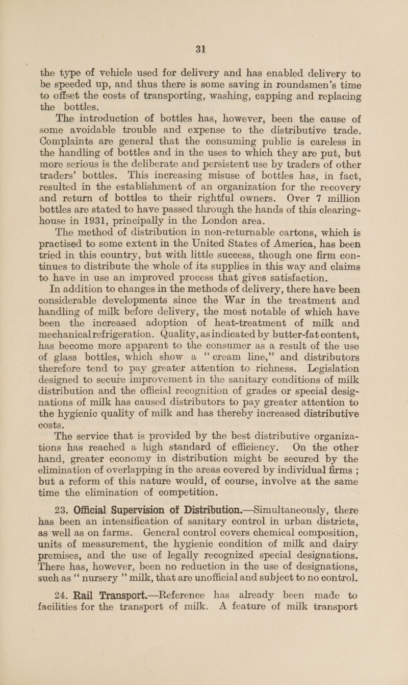 the type of vehicle used for delivery and has enabled delivery to be speeded up, and thus there is some saving in roundsmen’s time to offset the costs of transporting, washing, capping and replacing the bottles. The introduction of bottles has, however, been the cause of some avoidable trouble and expense to the distributive trade. Complaints are general that the consuming public is careless in the handling of bottles and in the uses to which they are put, but more serious is the deliberate and persistent use by traders of other traders’ bottles. This increasing misuse of bottles has, in fact, resulted in the establishment of an organization for the recovery and return of bottles to their rightful owners. Over 7 million bottles are stated to have passed through the hands of this clearing- house in 1931, principally in the London area. The method of distribution in non-returnable cartons, which is practised to some extent in the United States of America, has been tried in this country, but with little success, though one firm con- tinues to distribute the whole of its supplies in this way and claims to have in use an improved process that gives satisfaction. In addition to changes in the methods of delivery, there have been considerable developments since the War in the treatment and handling of milk before delivery, the most notable of which have been the increased adoption of heat-treatment of milk and mechanical refrigeration. Quality, asindicated by butter-fat content, has become more apparent to the consumer as a result of the use of glass bottles, which show a “cream line,” and distributors therefore tend to pay greater attention to richness. Legislation designed to secure improvement in the sanitary conditions of milk distribution and the official recognition of grades or special desig- nations of milk has caused distributors to pay greater attention to the hygienic quality of milk and has thereby increased distributive costs. The service that is provided by the best distributive organiza- tions has reached a high standard of efficiency. On the other hand, greater economy in distribution might be secured by the elimination of overlapping in the areas covered by individual firms ; but a reform of this nature would, of course, involve at the same time the elimination of competition. 23. Official Supervision of Distribution.—Simultaneously, there has been an intensification of sanitary control in urban districts, as well as on farms. General control covers chemical composition, units of measurement, the hygienic condition of milk and dairy premises, and the use of legally recognized special designations. There has, however, been no reduction in the use of designations, such as ‘‘ nursery ”’ milk, that are unofficial and subject to no control. 24. Rail Transport.—Reference has already been made to facilities for the transport of milk. A feature of milk transport