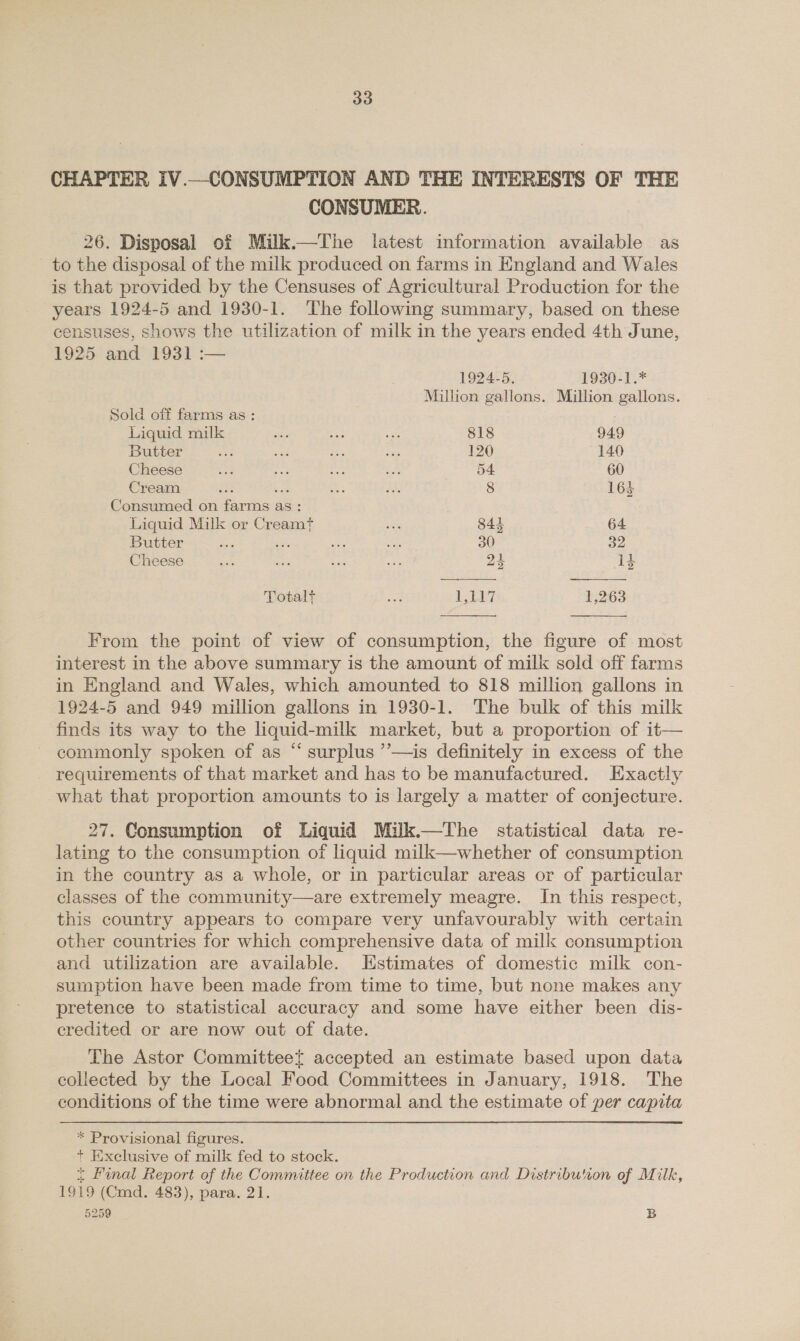 CHAPTER IV.—CONSUMPTION AND THE INTERESTS OF THE CONSUMER. 26. Disposal of Milk.—The latest information available as to the disposal of the milk produced on farms in England and Wales is that provided by the Censuses of Agricultural Production for the years 1924-5 and 1930-1. The following summary, based on these censuses, shows the utilization of milk in the years ended 4th June, 1925 and 1931 :— 1924-5. 1930-1.* Million gallons. Million gallons. Sold off farms as : Liquid milk ae nae sh 818 949 Butter cas sae 225 Sas 120 140 Cheese aa ee ts e 54 60 Cream Ep: Lae os a 8 164 Consumed on farms as: Liquid Milk or Creamt ss 844 64 Butter iat es es £A3 30 32 Cheese ad sve 8 se 24 1} Totalt saat 1,117 13263 From the point of view of consumption, the figure of most interest in the above summary is the amount of milk sold off farms in England and Wales, which amounted to 818 million gallons in 1924-5 and 949 million gallons in 1930-1. The bulk of this milk finds its way to the liquid-milk market, but a proportion of it— commonly spoken of as “ surplus ’’—is definitely in excess of the - requirements of that market and has to be manufactured. Exactly what that proportion amounts to is largely a matter of conjecture. 27. Consumption of Liquid Milk.—The statistical data re- lating to the consumption of liquid milk—whether of consumption in the country as a whole, or in particular areas or of particular classes of the community—are extremely meagre. In this respect, this country appears to compare very unfavourably with certain other countries for which comprehensive data of milk consumption and utilization are available. Kstimates of domestic milk con- sumption have been made from time to time, but none makes any pretence to statistical accuracy and some have either been dis- credited or are now out of date. The Astor Committeet accepted an estimate based upon data collected by the Local Food Committees in January, 1918. The conditions of the time were abnormal and the estimate of per capita * Provisional figures. + Exclusive of milk fed to stock. ~ final Report of the Committee on the Production and Distribution of Milk, 1919 (Cmd. 483), para. 21.
