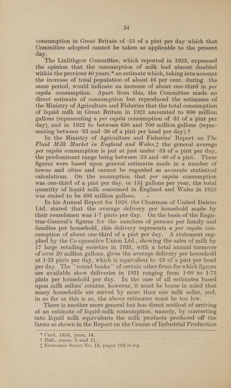 consumption in Great Britain of -25 of a pint per day which that Committee adopted cannot be taken as applicable to the present — day. The Linlithgow Committee, which reported in 1923, expressed the opinion that the consumption of milk had almost doubled within the previous 40 years,* an estimate which, taking into account the increase of total population of about 46 per cent. during the same period, would indicate an increase of about one-third in per capita consumption. Apart from this, the Committee made no direct estimate of consumption but reproduced the estimates of the Ministry of Agriculture and Fisheries that the total consumption of liquid milk in Great Britain in 1921 amounted to 600 million gallons (representing a per capita consumption of -31 of a pint per day), and in 1922 to between 650 and 700 million gallons (repre- senting between -33 and -36 of a pint per head per day).t In the Ministry of Agriculture and Fisheries’ Report on T'he Fluid Milk Market in England and Wales,t the general average per capita consumption is put at just under -33 of a pint per day, the predominant range being between -25 and -40 of a pint. ‘These figures were based upon general estimates made in a number of towns and cities and cannot be regarded as accurate statistical calculations. On the assumption that per capita consumption was one-third of a pint per day, or 15+ gallons per year, the total quantity of liquid milk consumed in England and Wales in 1925 was stated to be 593 million gallons. “ In his Annual Report for 1928, the Chairman of United Dairies Ltd. stated that the average delivery per household made by their roundsmen was 1-7 pints per day. On the basis of the Regis- trar-General’s figures for the numbers of persons per family and families per household, this delivery represents a per capita con- sumption of about one-third of a pint per day. A statement sup- plied by the Co-operative Union Ltd., showing the sales of milk by 17 large retailing societies in 1931, with a total annual turnover of over 20 million gallons, gives the average delivery per household at 1-33 pints per day, which is equivalent to -28 of a pint per head per day. The “‘round books”’ of certain other firms for which figures are available show deliveries in 1931 ranging from 1-00 to 1:75 pints per household per day. In the case of all estimates based upon milk sellers’ returns, however, it must be borne in mind that many households are served by more than one milk seller, and, in so far as this is so, the above estimates must be too low. There is another more general but less direct method of arriving at an estimate of liquid-milk consumption, namely, by converting into liquid milk equivalents the milk products produced off the farms as shown in the Report on the Census of Industrial Production * Cmd. 1854, para. 14. + Ibid., paras. 9 and 11. {t Economic Series No. 16, pages 103 e¢ seq.
