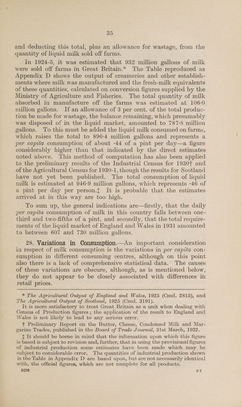 39 and deducting this total, plus an allowance for wastage, from the quantity of liquid milk sold off farms. In 1924-5, it was estimated that 932 million gallons of milk were sold off farms in Great Britain.* The Table reproduced as _ Appendix D shows the output of creameries and other establish- ments where milk was manufactured and the fresh-milk equivalents of these quantities, calculated on conversion figures supplied by the Ministry of Agriculture and Fisheries. The total quantity of milk absorbed in manufacture off the farms was estimated at 106-0 million gallons. If an allowance of 3 per cent. of the total produc- tion be made for wastage, the balance remaining, which presumably was disposed of in the liquid market, amounted to 787-8 million gallons. ‘To this must be added the liquid milk consumed on farms, which raises the total to 896-4 million gallons and represents a per capita consumption of about -44 of a pint per day—a figure considerably higher than that indicated by the direct estimates noted above. This method of computation has also been applied to the preliminary results of the Industrial Census for 19307 and of the Agricultural Census for 1930-1, though the results for Scotland have not yet been published. The total consumption of liquid milk is estimated at 946-9 million gallons, which represents -46 of a pint per day per person.{ It is probable that the estimates arrived at in this way are too high. To sum up, the general indications are—firstly, that the daily per capita consumption of milk in this country falls between one- third and two-fifths of a pint, and secondly, that the total require- _ ments of the liquid market of England and Wales in 1931 amounted to between 607 and 730 million gallons. 28. Variations in Consumption.—An important consideration in respect of milk consumption is the variations in per capita con- sumption in different consuming centres, although on this point also there is a lack of comprehensive statistical data. The causes of these variations are obscure, although, as is mentioned below, they do not appear to be closely associated with differences in retail prices. * The Agricultural Output of England and Wales, 1925 (Cmd. 2815), and The Agricultural Output of Scotland, 1925 (Cmd. 3191). It is more satisfactory to treat Great Britain as a unit when dealing with Census of Production figures ; the application of the result to England and Wales is not likely to lead to any serious error. + Preliminary Report on the Butter, Cheese, Condensed Milk and Mar- garine Trades, published in the Board of Trade Journal, 31st March, 1932. t It should be borne in mind that the information upon which this figure is based is subject to revision and, further, that in using the provisional figures of industrial production some estimates have been made which may be subject to considerable error. The quantities of industrial production shown in the Table in Appendix D are based upon, but are not necessarily identical with, the official figures, which are not complete for all products.