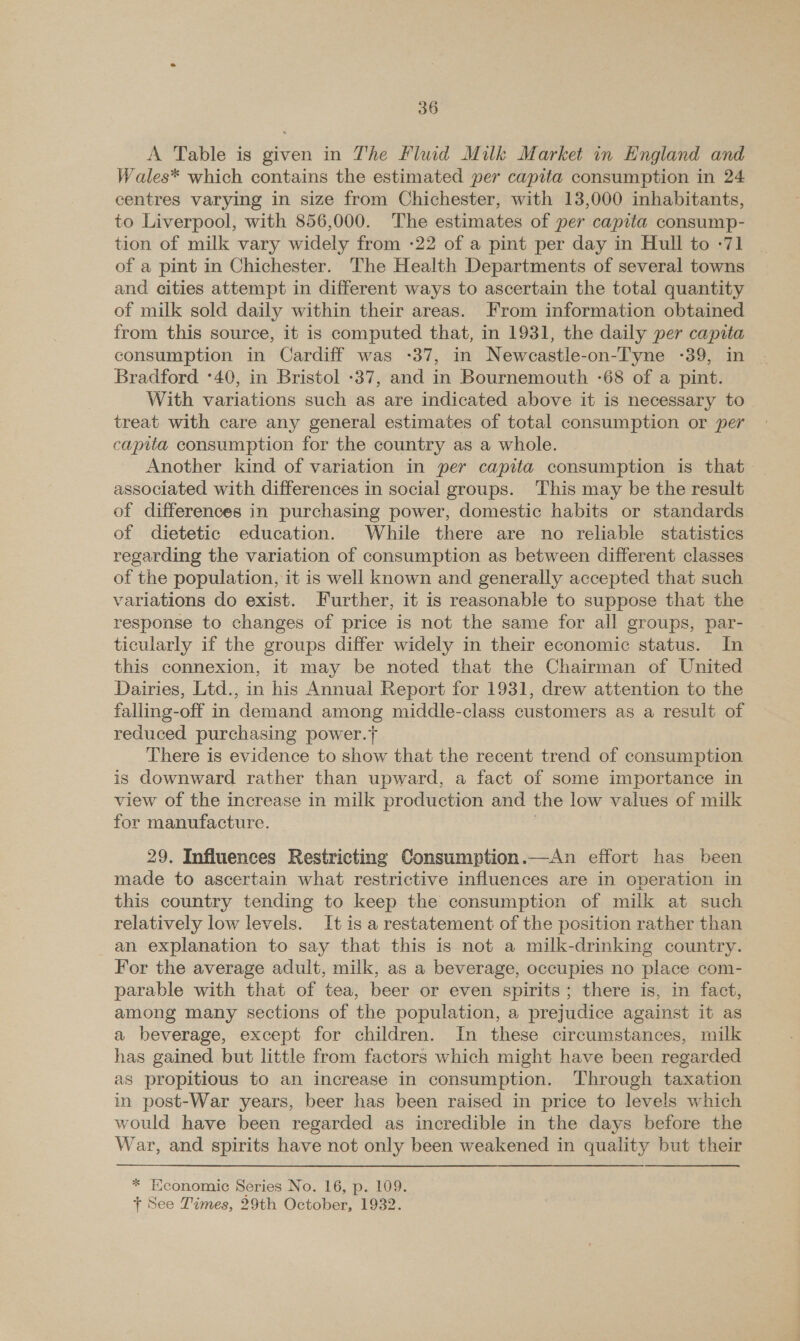 A Table is given in The Fluid Milk Market in England and Wales* which contains the estimated per capita consumption in 24 centres varying in size from Chichester, with 13,000 inhabitants, to Liverpool, with 856,000. The estimates of per capita consump- tion of milk vary widely from -22 of a pint per day in Hull to -71 of a pint in Chichester. The Health Departments of several towns and cities attempt in different ways to ascertain the total quantity of milk sold daily within their areas. From information obtained from this source, it is computed that, in 1931, the daily per capita consumption in Cardiff was -37, in Newcastle-on-Tyne -39, in Bradford :40, in Bristol -37, and in Bournemouth -68 of a pint. With variations such as are indicated above it is necessary to treat with care any general estimates of total consumption or per capita consumption for the country as a whole. Another kind of variation in per capita consumption is that associated with differences in social groups. This may be the result of differences in purchasing power, domestic habits or standards of dietetic education. While there are no reliable statistics regarding the variation of consumption as between different classes of the population, it is well known and generally accepted that such variations do exist. Further, it is reasonable to suppose that the response to changes of price is not the same for all groups, par- ticularly if the groups differ widely in their economic status. In this connexion, it may be noted that the Chairman of United Dairies, Ltd., in his Annual Report for 1931, drew attention to the falling-off in demand among middle-class customers as a result of reduced purchasing power.} There is evidence to show that the recent trend of consumption is downward rather than upward, a fact of some importance in view of the increase in milk production and the low values of milk for manufacture. : 29. Influences Restricting Consumption.—An effort has been made to ascertain what restrictive influences are in operation in this country tending to keep the consumption of milk at such relatively low levels. It is a restatement of the position rather than an explanation to say that this is not a milk-drinking country. For the average adult, milk, as a beverage, occupies no place com- parable with that of tea, beer or even spirits; there is, in fact, among many sections of the population, a prejudice against it as a beverage, except for children. In these circumstances, milk has gained but little from factors which might have been regarded as propitious to an increase in consumption. Through taxation in post-War years, beer has been raised in price to levels which would have been regarded as incredible in the days before the War, and spirits have not only been weakened in quality but their * Economic Series No. 16, p. 109. f See Times, 29th October, 1932.