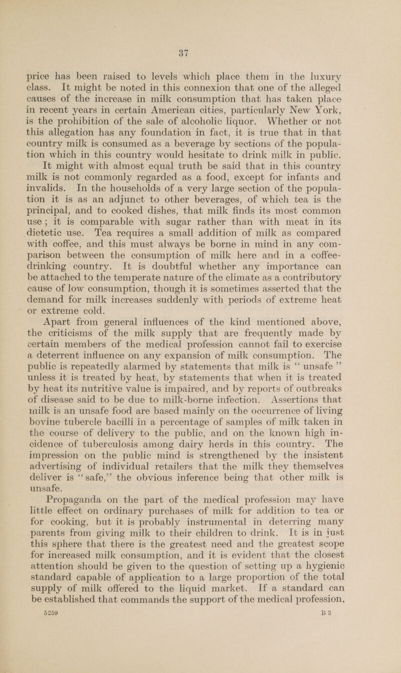 price has been raised to levels which place them in the luxury class. It might be noted in this connexion that one of the alleged causes of the increase in milk consumption that has taken place in recent years in certain American cities, particularly New York, is the prohibition of the sale of alcoholic liquor. Whether or not this allegation has any foundation in fact, it is true that in that country milk is consumed as a beverage by sections of the popula- tion which in this country would hesitate to drink milk in public. It might with almost equal truth be said that in this country milk is not commonly regarded as a food, except for infants and invalids. In the households of a very large section of the popula- tion it is as an adjunct to other beverages, of which tea is the principal, and to cooked dishes, that milk finds its most common use ; it is comparable with sugar rather than with meat in its dietetic use. Tea requires a small addition of milk as compared with coffee, and this must always be borne in mind in any com- parison between the consumption of milk here and in a coffee- drinking country. It is doubtful whether any importance can be attached to the temperate nature of the climate as a contributory cause of low consumption, though it is sometimes asserted that the demand for milk increases suddenly with periods of extreme heat or extreme cold. Apart from general influences of the kind mentioned above, the criticisms of the milk supply that are frequently made by certain members of the medical profession cannot fail to exercise a deterrent influence on any expansion of milk consumption. The public is repeatedly alarmed by statements that milk is “ unsafe ” — unless it is treated by heat, by statements that when it is treated _ by heat its nutritive value is impaired, and by reports of outbreaks of disease said to be due to milk-borne infection. Assertions that milk is an unsafe food are based mainly on the occurrence of living bovine tubercle bacilli in a percentage of samples of milk taken in the course of delivery to the public, and on the known high in- cidence of tuberculosis among dairy herds in this country. ‘The impression on the public mind is strengthened by the insistent advertising of individual retailers that the milk they themselves deliver is ‘‘ safe,” the obvious inference being that other milk is unsafe. Propaganda on the part of the medical profession may have little effect on ordinary purchases of milk for addition to tea or for cooking, but it is probably instrumental in deterring many parents from giving milk to their children to drink. It is in iust this sphere that there is the greatest need and the greatest scope for increased milk consumption, and it is evident that the closest attention should be given to the question of setting up a hygienic standard capable of application to a large proportion of the total supply of milk offered to the liquid market. If a standard can be established that commands the support of the medical profession.